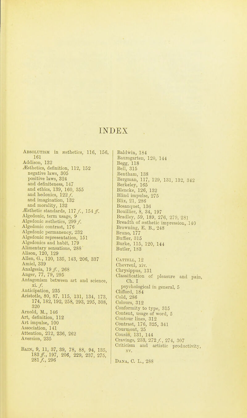 INDEX Absolutism in sesthetics, 116, 156, 161 Addison, 132 Esthetics, definition, 112, 152 negative laws, 305 positive laws, 324 and definiteness, 147 and ethics, 139, 160, 355 and hedonics, 122 /. and imagination, 132 and morality, 132 Esthetic standards, 117/., 154/. Algedonic, term usage, 9 Algedouic esthetics, 299/. Algedonic contrast, 176 Algedonic 23ermanency, 232 Algedonic representation, 151 Algedonics and habit, 179 Alimentary sensations, 288 Alison, 120, 129 Alien, G., 120, 135, 143, 206, 337 Amiel, 339 Analgesia, 19/., 268 Anger, 77, 79, 295 Antagonism between art and science, xi./ Anticipation, 235 Aristotle, 80, 87, 115, 131, 134, 173, 174, 182,192, 258, 293, 295, 308, 320 Arnold, M., 146 Art, definition, 112 Art impulse, 100 Association, 141 Attention, 212, 236, 262 Aversion, 235 Bain, 9, 11, 37, 39, 78, 88, 94, 135, 183/., 197, 206, 229, 237, 275, 281/., 296 Baldwin, 184 Baumgarten, 120, 144 Begg, 118 Bell, 315 Bentham, 138 Bergman, 117, 129, 131, 132, 342 Berkeley, 165 Blencke, 126, 132 Blind impulse, 275 Blix, 21, 286 Bosauquet, 136 BouUlier, 8, 34, 197 Bradley, 59, 189, 276, 279, 281 Breadth of a3sthetic imi^ression, 140 Browning, E. B., 248 Bruno, 177 Buffier, 315 Burke, 115, 120, 144 Butler, 183 Cattell, 12 Chevreul, xiv. Chrysippus, 131 Classification of pleasure and pain Ch. I psychological in general, 5 Clifford, 184 Cold, 286 Colours, 312 Conformity to type, 315 Content, usage of word, 5 Contour lines, 312 Contrast, 176, 325, 341 Courmout, 25 Cousin, 131, 144 Cravings, 23-3, 272/., 274, 307 Criticism and artistic productivitj-, XV. Dana, C. L., 288