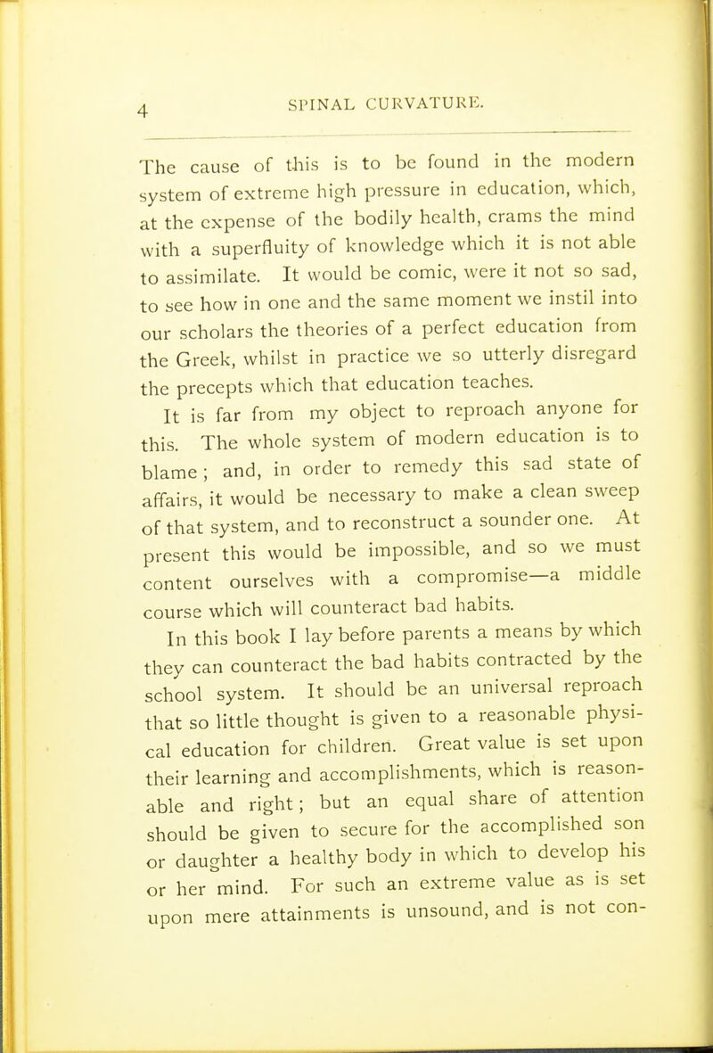 The cause of this is to be found in the modern system of extreme high pressure in education, which, at the expense of the bodily health, crams the mind with a superfluity of knowledge which it is not able to assimilate. It would be comic, were it not so sad, to see how in one and the same moment we instil into our scholars the theories of a perfect education from the Greek, whilst in practice we so utterly disregard the precepts which that education teaches. It is far from my object to reproach anyone for this. The whole system of modern education is to blame ; and, in order to remedy this sad state of affairs, it would be necessary to make a clean sweep of that system, and to reconstruct a sounder one. At present this would be impossible, and so we must content ourselves with a compromise—a middle course which will counteract bad habits. In this book I lay before parents a means by which they can counteract the bad habits contracted by the school system. It should be an universal reproach that so little thought is given to a reasonable physi- cal education for children. Great value is set upon their learning and accomplishments, which is reason- able and right; but an equal share of attention should be given to secure for the accomplished son or daughter a healthy body in which to develop his or her mind. For such an extreme value as is set upon mere attainments is unsound, and is not con-