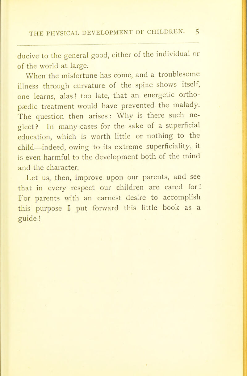 ducive to the general good, either of the individual or of the world at large. When the misfortune has come, and a troublesome illness through curvature of the spine shows itself, one learns, alas! too late, that an energetic ortho- paedic treatment would have prevented the malady. The question then arises: Why is there such ne- glect? In many cases for the sake of a superficial education, which is worth little or nothing to the child—indeed, owing to its extreme superficiality, it is even harmful to the development both of the mind and the character. Let us, then, improve upon our parents, and see that in every respect our children are cared for! For parents with an earnest desire to accomplish this purpose I put forward this little book as a guide !