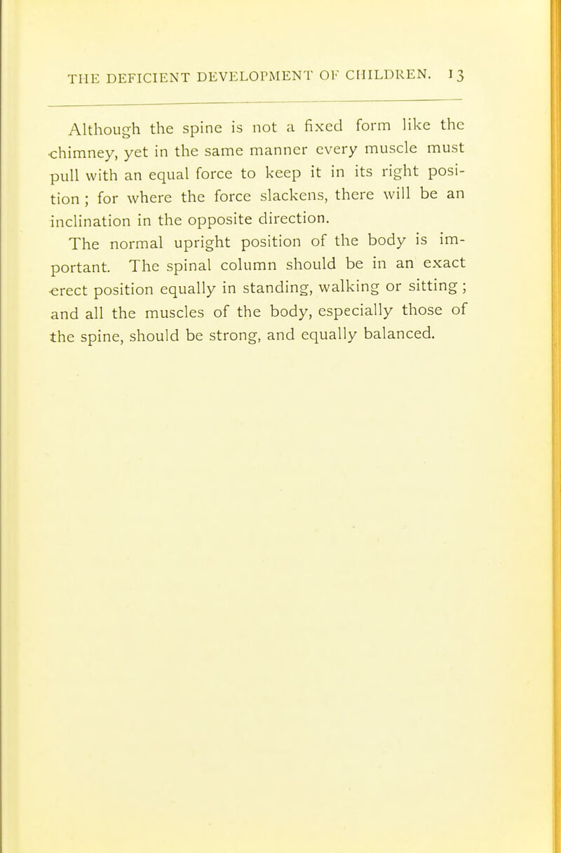 Although the spine is not a fixed form like the •chimney, yet in the same manner every muscle must pull with an equal force to keep it in its right posi- tion ; for where the force slackens, there will be an inclination in the opposite direction. The normal upright position of the body is im- portant. The spinal column should be in an exact ■erect position equally in standing, walking or sitting; and all the muscles of the body, especially those of the spine, should be strong, and equally balanced.