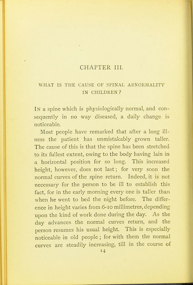 CHAPTER III. WHAT IS THE CAUSE OF SPINAL ABNORMALITY IN CHILDREN ? In a spine which is physiologically normal, and con- sequently in no way diseased, a daily change is noticeable. Most people have remarked that after a long ill- ness the patient has unmistakably grown taller. The cause of this is that the spine has been stretched to its fullest extent, owing to the body having lain in a horizontal position for so long. This increased height, however, does not last; for very soon the normal curves of the spine return. Indeed, it is not necessary for the person to be ill to establish this fact, for in the early morning every one is taller than when he went to bed the night before. The differ- ence in height varies from 6-10 millimetres, depending upon the kind of work done during the day. As the day advances the normal curves return, and the person resumes his usual height. This is especially noticeable in old people ; for with them the normal curves are steadily increasing, till in the course of