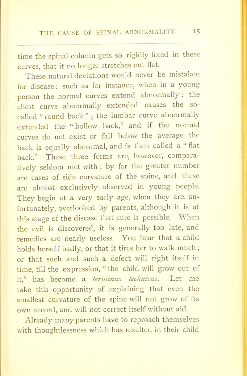 time the spinal column gets so rigidly fixed in these curves, that it no longer stretches out flat. These natural deviations would never be mistaken for disease: such as for instance, when in a young person the normal curves extend abnormally : the chest curve abnormally extended causes the so- called  round back  ; the lumbar curve abnormally extended the hollow back, and if the normal curves do not exist or fall below the average the back is equally abnormal, and is then called a  flat back. These three forms are, however, compara- tively seldom met with ; by far the greater number are cases of side curvature of the spine, and these are almost exclusively observed in young people. They begin at a very early age, when they are, un- fortunately, overlooked by parents, although it is at this stage of the disease that cure is possible. When the evil is discovered, it is generally too late, and remedies are nearly useless. You hear that a child holds herself badly, or that it tires her to walk much; or that such and such a defect will right itself in time, till the expression,  the child will grow out of it, has become a termimis technicus. Let me take this opportunity of explaining that even the smallest curvature of the spine will not grow of its own accord, and will not correct itself without aid. Already many parents have to reproach themselves with thoughtlessness which has resulted in their child