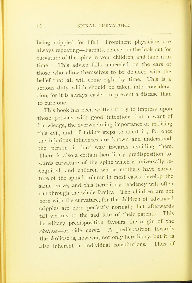 being crippled for life ! Prominent physicians are always repeating—Parents, be ever on the look-out for •curvature of the spine in your children, and take it in time! This advice falls unheeded on the ears of those who allow themselves to be deluded with the belief that all will come right by time. This is a serious duty which should be taken into considera- tion, for it is always easier to prevent a disease than to cure one. This book has been written to try to impress upon those persons with good intentions but a want of knowledge, the overwhelming importance of realising this evil, and of taking steps to avert it; for once the injurious influences are known and understood, the person is half way towards avoiding them. There is also a certain hereditary predisposition to- wards curvature of the spine which is universally re- cognised, and children whose mothers have curva- ture of the spinal column in most cases develop the ■ same curve, and this hereditary tendency will often run through the whole family. The children are not born with the curvature, for the children of advanced •cripples are born perfectly normal ; but afterwards fall victims to the sad fate of their parents. This hereditary predisposition favours the origin of the Miose—ox side curve. A predisposition towards the skoliose is, however, not only hereditary, but it is .also inherent in individual constitutions. Thus of