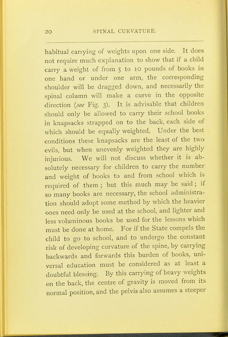 habitual carrying of weights upon one side. It does not require much explanation to show that if a child carry a weight of from 5 to lO pounds of books in one hand or under one arm, the corresponding shoulder will be dragged down, and necessarily the spinal column will make a curve in the opposite direction {see Fig. 3). It is advisable that children should only be allowed to carry their school books in knapsacks strapped on to the back, each side of which should be equally weighted. Under the best conditions these knapsacks are the least of the two evils, but when unevenly weighted they are highly injurious. We will not discuss whether it is ab- solutely necessary for children to carry the number and weight of books to and from school which is required of them ; but this much may be said ; if so many books are necessary, the school administra- tion should adopt some method by which the heavier ones need only be used at the school, and lighter and less voluminous books be used for the lessons which must be done at home. For if the State compels the child to go to school, and to undergo the constant risk of developing curvature of the spine, by carrying backwards and forwards this burden of books, uni- versal education must be considered as at least a doubtful blessing. By this carrying of heavy weights on the back, the centre of gravity is moved from its normal position, and the pelvis also assumes a steeper