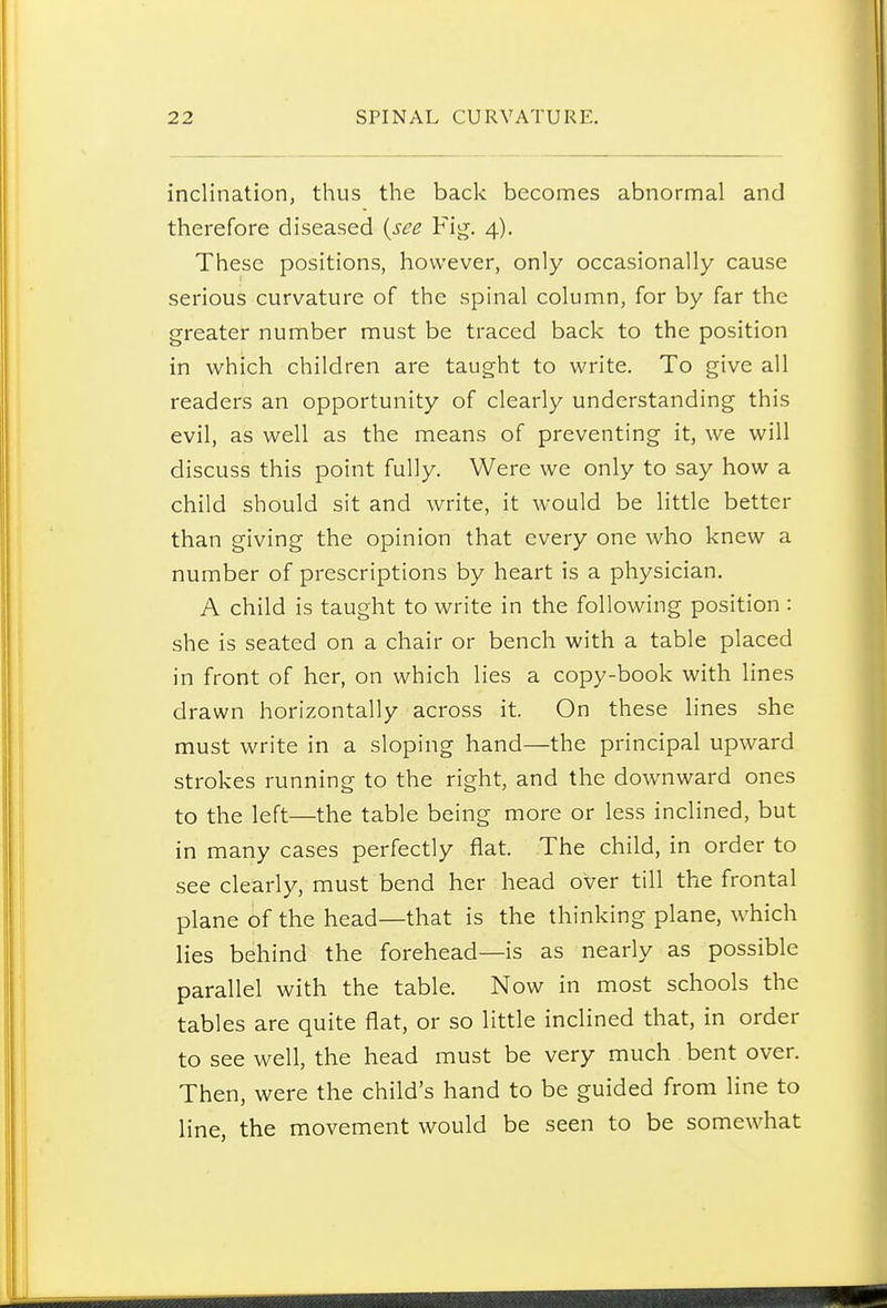 inclination, thus the back becomes abnormal and therefore diseased {see Fig. 4). These positions, however, only occasionally cause serious curvature of the spinal column, for by far the greater number must be traced back to the position in which children are taught to write. To give all readers an opportunity of clearly understanding this evil, as well as the means of preventing it, we will discuss this point fully. Were we only to say how a child should sit and write, it would be little better than giving the opinion that every one who knew a number of prescriptions by heart is a physician. A child is taught to write in the following position : she is seated on a chair or bench with a table placed in front of her, on which lies a copy-book with lines drawn horizontally across it. On these lines she must write in a sloping hand—the principal upward strokes running to the right, and the downward ones to the left—the table being more or less inclined, but in many cases perfectly flat. The child, in order to see clearly, must bend her head over till the frontal plane of the head—that is the thinking plane, which lies behind the forehead—is as nearly as possible parallel with the table. Now in most schools the tables are quite flat, or so little inclined that, in order to see well, the head must be very much bent over. Then, were the child's hand to be guided from line to line, the movement would be seen to be somewhat