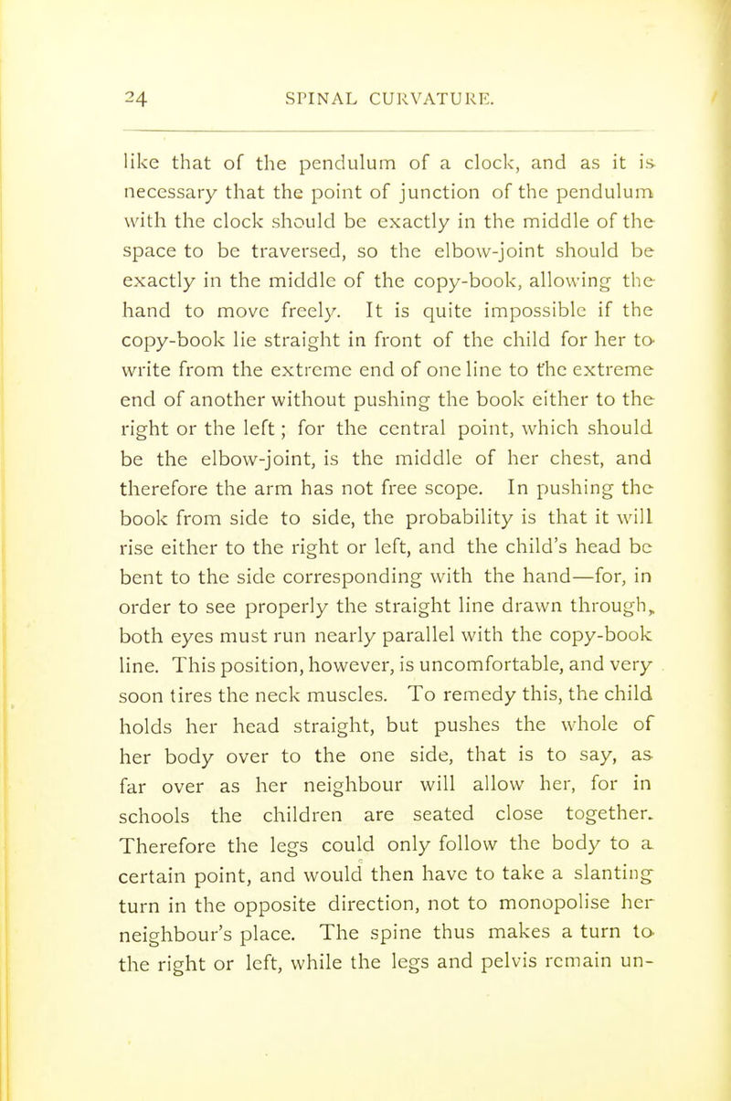 like that of the pendulum of a clock, and as it is- necessary that the point of junction of the pendulum with the clock should be exactly in the middle of the space to be traversed, so the elbow-joint should be exactly in the middle of the copy-book, allowing the hand to move freely. It is quite impossible if the copy-book lie straight in front of the child for her tO' write from the extreme end of one line to the extreme end of another without pushing the book either to the right or the left; for the central point, which should be the elbow-joint, is the middle of her chest, and therefore the arm has not free scope. In pushing the book from side to side, the probability is that it will rise either to the right or left, and the child's head be bent to the side corresponding with the hand—for, in order to see properly the straight line drawn through^ both eyes must run nearly parallel with the copy-book line. This position, however, is uncomfortable, and very soon tires the neck muscles. To remedy this, the child holds her head straight, but pushes the whole of her body over to the one side, that is to say, as far over as her neighbour will allow her, for in schools the children are seated close together. Therefore the legs could only follow the body to a certain point, and would then have to take a slanting turn in the opposite direction, not to monopolise her neighbour's place. The spine thus makes a turn to- the right or left, while the legs and pelvis remain un-