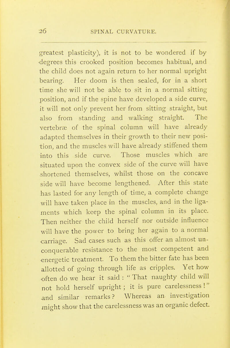 greatest plasticity), it is not to be wondered if by •degrees this crooked position becomes habitual, and the child does not again return to her normal upright bearing. Her doom is then sealed, for in a short time she will not be able to sit in a normal sitting position, and if the spine have developed a side curve, it will not only prevent her from sitting straight, but also from standing and walking straight. The vertebrae of the spinal column will have already adapted themselves in their growth to their new posi- tion, and the muscles will have already stiffened them into this side curve. Those muscles which are situated upon the convex side of the curve will have .shortened themselves, whilst those on the concave side will have become lengthened. After this state has lasted for any length of time, a complete change will have taken place in the muscles, and in the liga- ments which keep the spinal column in its place. Then neither the child herself nor outside influence will have the power to bring her again to a normal •carriage. Sad cases such as this offer an almost un- conquerable resistance to the most competent and •energetic treatment. To them the bitter fate has been allotted of going through life as cripples. Yet how •often do we hear it said :  That naughty child will not hold herself upright ; it is pure carelessness ! and similar remarks? Whereas an investigation might show that the carelessness was an organic defect.