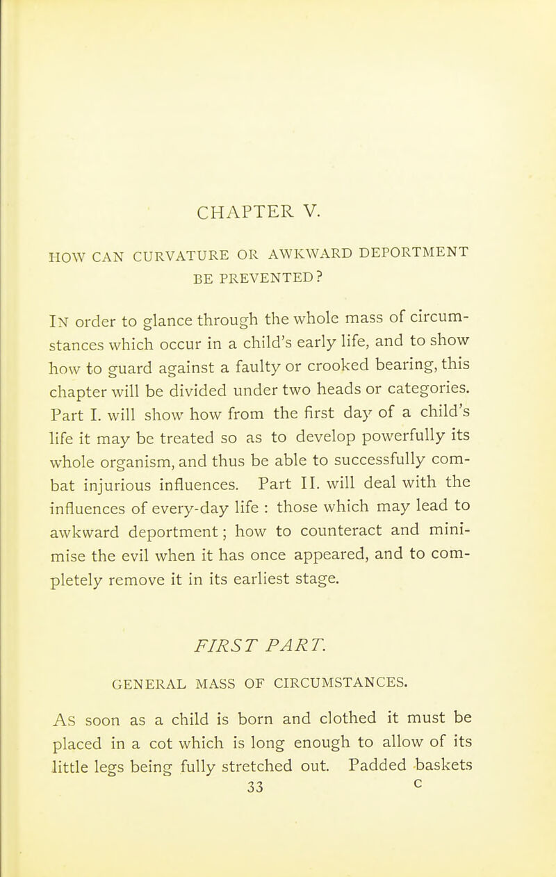 HOW CAN CURVATURE OR AWKWARD DEPORTMENT BE PREVENTED? In order to glance through the whole mass of circum- stances which occur in a child's early life, and to show how to guard against a faulty or crooked bearing, this chapter will be divided under two heads or categories. Part I. will show how from the first day of a child's life it may be treated so as to develop powerfully its whole organism, and thus be able to successfully com- bat injurious influences. Part II. will deal with the influences of every-day life : those which may lead to awkward deportment; how to counteract and mini- mise the evil when it has once appeared, and to com- pletely remove it in its earliest stage. FIRST PART. GENERAL MASS OF CIRCUMSTANCES. As soon as a child is born and clothed it must be placed in a cot which is long enough to allow of its little legs being fully stretched out. Padded baskets