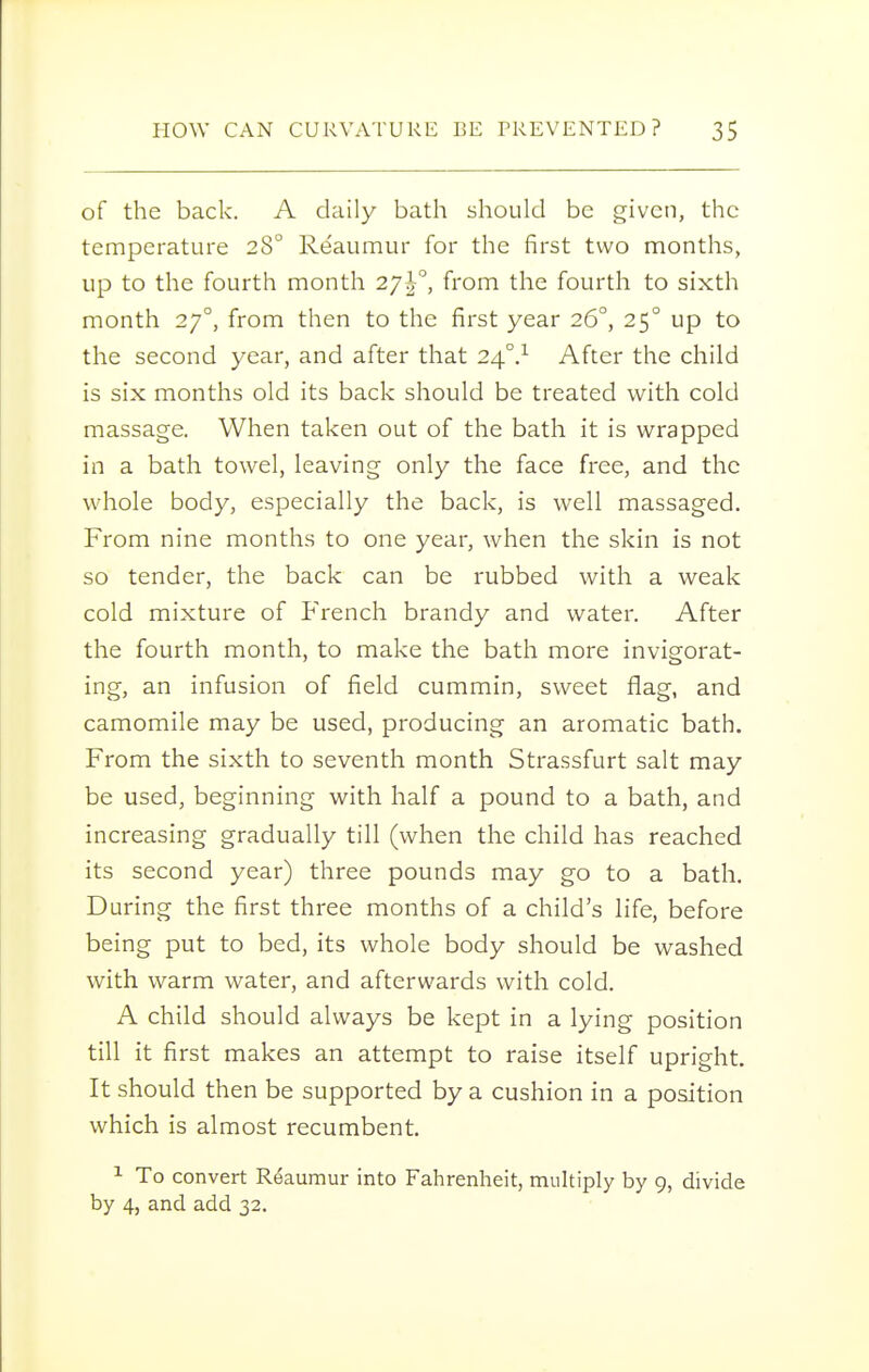 of the back. A daily bath should be given, the temperature 28° Reaumur for the first two months, up to the fourth month 27^°, from the fourth to sixth month 27°, from then to the first year 26°, 25° up to the second year, and after that 24°.^ After the child is six months old its back should be treated with cold massage. When taken out of the bath it is wrapped in a bath towel, leaving only the face free, and the whole body, especially the back, is well massaged. From nine months to one year, when the skin is not so tender, the back can be rubbed with a weak cold mixture of French brandy and water. After the fourth month, to make the bath more invigorat- ing, an infusion of field cummin, sweet flag, and camomile may be used, producing an aromatic bath. From the sixth to seventh month Strassfurt salt may be used, beginning with half a pound to a bath, and increasing gradually till (when the child has reached its second year) three pounds may go to a bath. During the first three months of a child's life, before being put to bed, its whole body should be washed with warm water, and afterwards with cold. A child should always be kept in a lying position till it first makes an attempt to raise itself upright. It should then be supported by a cushion in a position which is almost recumbent. 1 To convert Reaumur into Fahrenheit, muhiply by 9, divide by 4, and add 32,