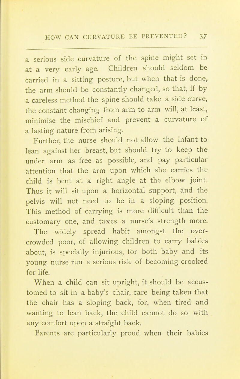 a serious side curvature of the spine might set in at a very early age. Children should seldom be carried in a sitting posture, but when that is done, the arm should be constantly changed, so that, if by a careless method the spine should take a side curve, the constant changing from arm to arm will, at least, minimise the mischief and prevent a curvature of a lasting nature from arising. Further, the nurse should not allow the infant to lean against her breast, but should try to keep the under arm as free as possible, and pay particular attention that the arm upon which she carries the child is bent at a right angle at the elbow joint. Thus it will sit upon a horizontal support, and the pelvis will not need to be in a sloping position. This method of carrying is more difficult than the customary one, and taxes a nurse's strength more. The widely spread habit amongst the over- crowded poor, of allowing children to carry babies about, is specially injurious, for both baby and its young nurse run a serious risk of becoming crooked for life. When a child can sit upright, it should be accus- tomed to sit in a baby's chair, care being taken that the chair has a sloping back, for, when tired and wanting to lean back, the child cannot do so with any comfort upon a straight back. Parents are particularly proud when their babies