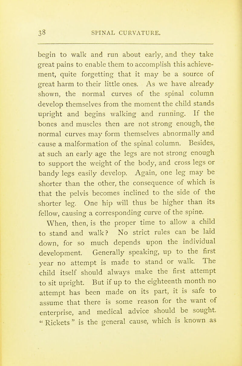 begin to walk and run about early, and they take great pains to enable them to accomplish this achieve- ment, quite forgetting that it may be a source of great harm to their little ones. As we have already shown, the normal curves of the spinal column develop themselves from the moment the child stands upright and begins walking and running. If the bones and muscles then are not strong enough, the normal curves may form themselves abnormally and cause a malformation of the spinal column. Besides, at such an early age the legs are not strong enough to support the weight of the body, and cross legs or bandy legs easily develop. Again, one leg may be shorter than the other, the consequence of which is that the pelvis becomes inclined to the side of the shorter leg. One hip will thus be higher than its fellow, causing a corresponding curve of the spine. When, then, is the proper time to allow a child to stand and walk? No strict rules can be laid down, for so much depends upon the individual development. Generally speaking, up to the first year no attempt is made to stand or walk. The child itself should always make the first attempt to sit upright. But if up to the eighteenth month no attempt has been made on its part, it is safe to assume that there is some reason for the want of enterprise, and medical advice should be sought.  Rickets  is the general cause, which is known as