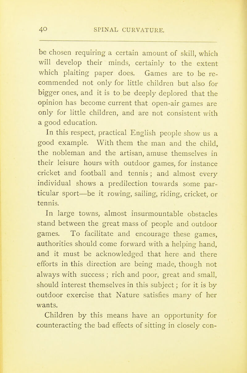 be chosen requiring a certain amount of skill, which will develop their minds, certainly to the extent which plaiting paper does. Games are to be re- commended not only for little children but also for bigger ones, and it is to be deeply deplored that the opinion has become current that open-air games are only for little children, and are not consistent with a good education. In this respect, practical English people show us a good example. With them the man and the child, the nobleman and the artisan, amuse themselves in their leisure hours with outdoor games, for instance cricket and football and tennis ; and almost every individual shows a predilection towards some par- ticular sport—be it rowing, sailing, riding, cricket, or tennis. In large towns, almost insurmountable obstacles stand between the great mass of people and outdoor games. To facilitate and encourage these games, authorities should come forward with a helping hand, and it must be acknowledged that here and there efforts in this direction are being made, though not always with success ; rich and poor, great and small, should interest themselves in this subject; for it is by outdoor exercise that Nature satisfies many of her wants. Children by this means have an opportunity for counteracting the bad effects of sitting in closely con-