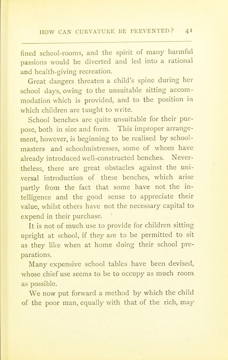 fined school-rooms, and the spirit of many harmful passions would be diverted and led into a rational and health-giving recreation. Great dangers threaten a child's spine during her school days, owing to the unsuitable sitting accom- modation which is provided, and to the position in which children are taught to write. School benches are quite unsuitable for their pur- pose, both in size and form. This improper arrange- ment, however, is beginning to be realised by school- masters and schoolmistresses, some of whom have already introduced well-constructed benches. Never- theless, there are great obstacles against the uni- versal introduction of these benches, which arise partly from the fact that some have not the in- telligence and the good sense to appreciate their value, whilst others have not the necessary capital to expend in their purchase. It is not of much use to provide for children sitting upright at school, if they are to be permitted to sit as they like when at home doing their school pre- parations. Many expensive school tables have been devised, whose chief use seems to be to occupy as much room as possible. We now put forward a method by which the child of the poor man, equally with that of the rich, may