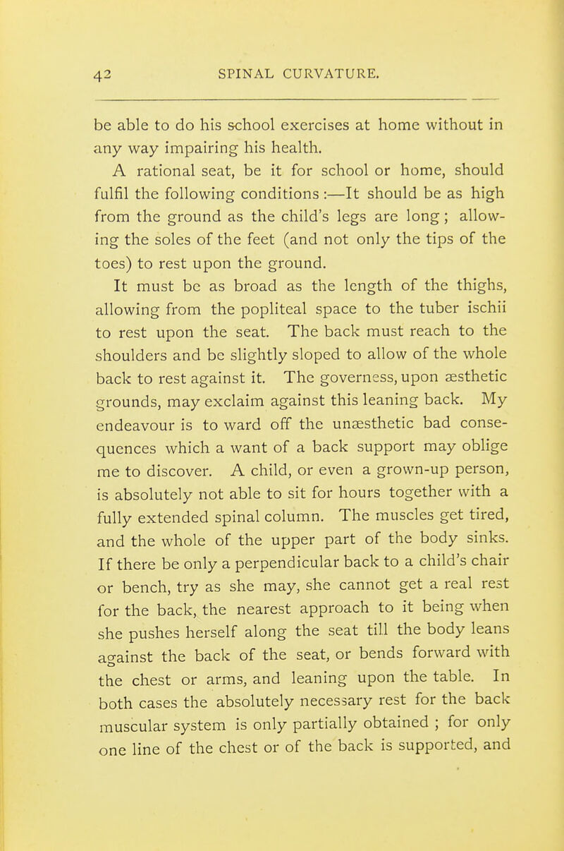 be able to do his school exercises at home without in any way impairing his health. A rational seat, be it for school or home, should fulfil the following conditions :—It should be as high from the ground as the child's legs are long; allow- ing the soles of the feet (and not only the tips of the toes) to rest upon the ground. It must be as broad as the length of the thighs, allowing from the popliteal space to the tuber ischii to rest upon the seat. The back must reach to the shoulders and be slightly sloped to allow of the whole back to rest against it. The governess, upon aesthetic grounds, may exclaim against this leaning back. My endeavour is to ward off the unaesthetic bad conse- quences which a want of a back support may oblige me to discover. A child, or even a grown-up person, is absolutely not able to sit for hours together with a fully extended spinal column. The muscles get tired, and the whole of the upper part of the body sinks. If there be only a perpendicular back to a child's chair or bench, try as she may, she cannot get a real rest for the back, the nearest approach to it being when she pushes herself along the seat till the body leans at^ainst the back of the seat, or bends forward with. the chest or arms, and leaning upon the table. In both cases the absolutely necessary rest for the back muscular system is only partially obtained ; for only one line of the chest or of the back is supported, and