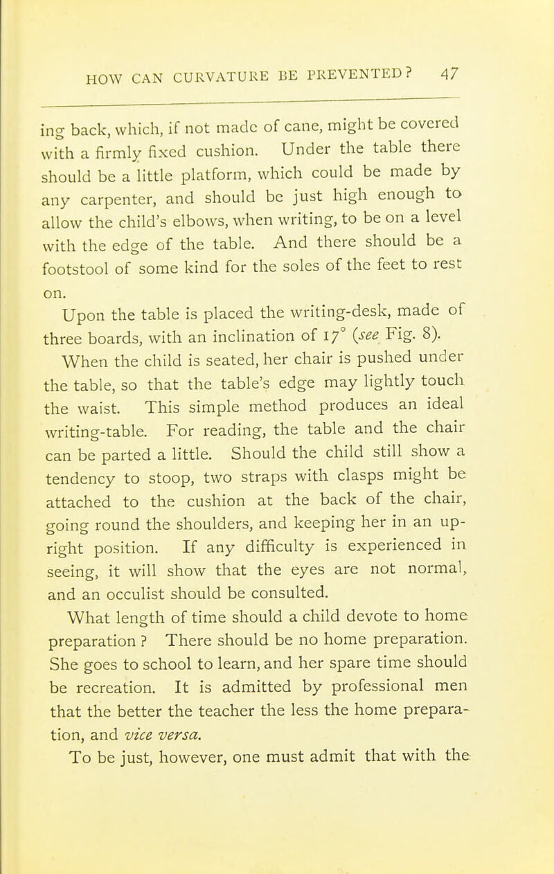 ing back, which, if not made of cane, might be covered wi'th a firmly fixed cushion. Under the table there should be a little platform, which could be made by any carpenter, and should be just high enough to allow the child's elbows, when writing, to be on a level with the edge of the table. And there should be a footstool of some kind for the soles of the feet to rest on. Upon the table is placed the writing-desk, made of three boards, with an inclination of 17° {see Fig. 8). When the child is seated, her chair is pushed under the table, so that the table's edge may lightly touch the waist. This simple method produces an ideal writing-table. For reading, the table and the chair can be parted a little. Should the child still show a tendency to stoop, two straps with clasps might be attached to the cushion at the back of the chair, going round the shoulders, and keeping her in an up- right position. If any difficulty is experienced in seeing, it will show that the eyes are not normal, and an occulist should be consulted. What length of time should a child devote to home preparation ? There should be no home preparation. She goes to school to learn, and her spare time should be recreation. It is admitted by professional men that the better the teacher the less the home prepara- tion, and vice versa. To be just, however, one must admit that with the