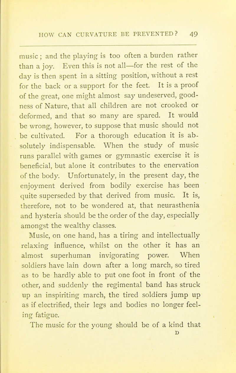 music ; and the playing is too often a burden rather than a joy. Even this is not all—for the rest of the day is then spent in a sitting position, without a rest for the back or a support for the feet. It is a proof of the great, one might almost say undeserved, good- ness of Nature, that all children are not crooked or deformed, and that so many are spared. It would be wrong, however, to suppose that music should not be cultivated. For a thorough education it is ab- solutely indispensable. When the study of music runs parallel with games or gymnastic exercise it is beneficial, but alone it contributes to the enervation of the body. Unfortunately, in the present day, the enjoyment derived from bodily exercise has been quite superseded by that derived from music. It is, therefore, not to be wondered at, that neurasthenia and hysteria should be the order of the day, especially amongst the wealthy classes. Music, on one hand, has a tiring and intellectually relaxing influence, whilst on the other it has an almost superhuman invigorating power. When soldiers have lain down after a long march, so tired as to be hardly able to put one foot in front of the other, and suddenly the regimental band has struck up an inspiriting march, the tired soldiers jump up as if electrified, their legs and bodies no longer feel- ing fatigue. The music for the young should be of a kind that