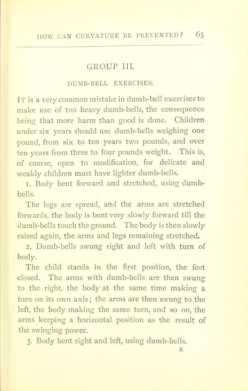 GROUP III. DUMB-BELL EXERCISES. It is a very common mistake in dumb-bell exercises to make use of too heavy dumb-bells, the consequence being that more harm than good is done. Children under six years should use dumb-bells weighing one pound, from six to ten years two pounds, and over ten years from three to four pounds weight. This is, of course, open to modification, for delicate and weakly children must have lighter dumb-bells. 1. Body bent forward and stretched, using dumb- bells. The legs are spread, and the arms are stretched forwards, the body is bent very slowly forward till the dumb-bells touch the ground. The body is then slowly raised again, the arms and legs remaining stretched. 2. Dumb-bells swung right and left with turn of body. The child stands in the first position, the feet closed. The arms with dumb-bells are then swung to the right, the body at the same time making a turn on its own axis; the arms are then swung to the left, the body making the same turn, and so on, the arms keeping a horizontal position as the result of the swinging power. 3. Body bent right and left, using dumb-bells. E