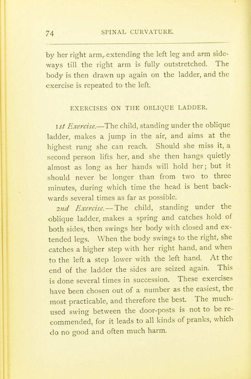 by her right arm,, extending the left leg and arm side- ways till the right arm is fully outstretched. The body is then drawn up again on the ladder, and the exercise is repeated to the left. EXERCISES ON THE OBLIQUE LADDER. isl Exercise.—The child, standing under the oblique ladder, makes a jump in the air, and aims at the highest rung- she can reach. Should she miss it, a second person lifts her, and she then hangs quietly almost as long as her hands will hold her; but it should never be longer than from two to three minutes, during which time the head is bent back- wards several times as far as possible. 2nd Exercise—Th.^ child, standing under the oblique ladder, makes a spring and catches hold of both sides, then swings her body with closed and ex- tended legs. When the body swings to the right, she catches a higher step with her right hand, and when to the left a step lower with the left hand. At the end of the ladder the sides are seized again. This is done several times in succession. These exercises have been chosen out of a number as the easiest, the most practicable, and therefore the best The much- used swing between the door-posts is not to be re- commended, for it leads to all kinds of pranks, which do no good and often much harm.
