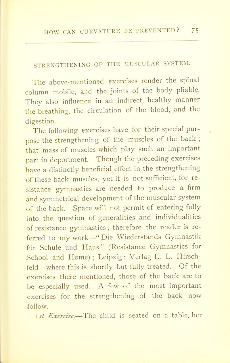 STRENGTHENING OF THE iMUSCULAR SYSTEM. The above-mentioned exercises render the spinal column mobile, and the joints of the body pliable. They also influence in an indirect, healthy manner the breathing, the circulation of the blood, and the digestion. The following exercises have for their special pur- pose the strengthening of the muscles of the back ; that mass of muscles which play such an important part in deportment. Though the preceding exercises have a distinctly beneficial effect in the strengthening of these back muscles, yet it is not sufficient, for re- sistance gymnastics are needed to produce a firm and symmetrical development of the muscular system of the back. Space will not permit of entering fully into the question of generalities and individualities of resistance gymnastics; therefore the reader is re- ferred to my work— Die Wiederstands Gymnastik fur Schule und Haus  (Resistance Gymnastics for School and Home) ; Leipzig: Verlag L. L. Hirsch- feld—where this is shortly but fully treated. Of the exercises there mentioned, those of the back are to be especially used. A few of the most important exercises for the strengthening of the back now follow. I si Exercise.—The child is seated on a table, her