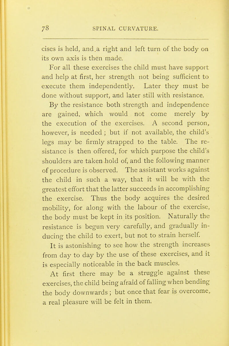 cises is held, and.a right and left turn of the body on its own axis is then made. For all these exercises the child must have support and help at first, her strength not being sufficient to execute them independently. Later they must be done without support, and later still with resistance. By the resistance both strength and independence are gained, which would not come merely by the execution of the exercises. A second person, however, is needed ; but if not available, the child's legs may be firmly strapped to the table. The re- sistance is then offered, for which purpose the child's shoulders are taken hold of, and the following manner of procedure is observed. The assistant works against the child in such a way, that it will be with the greatest effort that the latter succeeds in accomplishing the exercise. Thus the body acquires the desired mobility, for along with the labour of the exercise, the body must be kept in its position. Naturally the resistance is begun very carefully, and gradually in- ducing the child to exert, but not to strain herself. It is astonishing to see how the strength increases from day to day by the use of these exercises, and it is especially noticeable in the back muscles. At first there may be a struggle against these exercises, the child being afraid of falling when bending the body downwards ; but once that fear is overcome, a real pleasure will be felt in them.