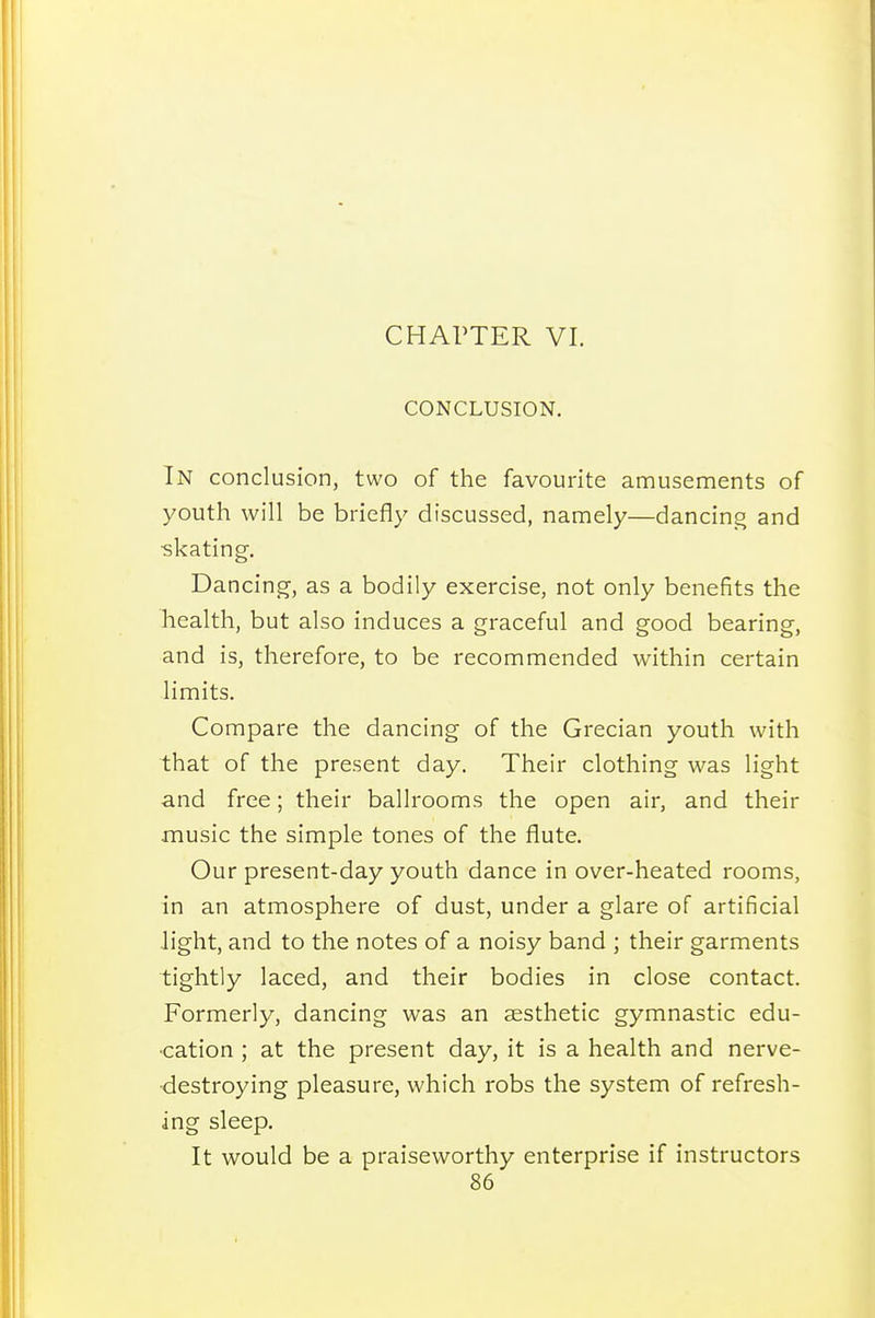 CHAPTER VI. CONCLUSION. In conclusion, two of the favourite amusements of youth will be briefly discussed, namely—dancing and skating. Dancing, as a bodily exercise, not only benefits the health, but also induces a graceful and good bearing, and is, therefore, to be recommended within certain limits. Compare the dancing of the Grecian youth with that of the present day. Their clothing was light and free; their ballrooms the open air, and their music the simple tones of the flute. Our present-day youth dance in over-heated rooms, in an atmosphere of dust, under a glare of artificial light, and to the notes of a noisy band ; their garments tightly laced, and their bodies in close contact. Formerly, dancing was an aesthetic gymnastic edu- cation ; at the present day, it is a health and nerve- destroying pleasure, which robs the system of refresh- ing sleep. It would be a praiseworthy enterprise if instructors