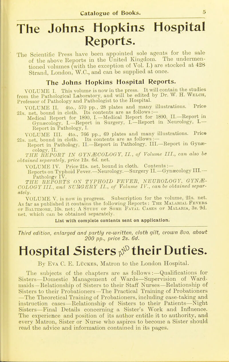 The Johns Hopkins Hospital Reports. The Scientific Press have been appointed sole agents for the sale of the above Reports in the United Kingdom. The undermen- tioned volumes (with the exception of Vol. I.) are stocked at 42B Strand, London, W.C., and can be supphed at once. The Johns Hopkins Hospital Reports. VOLUME I. This vohime is now in the press. It will contain the studies- from the Pathological Laboratory, and will be edited by Dr. W. H. Welch, Professor of Pathology and Pathologist to the Hospital. VOLUME II. 4to., 570 pp., 28 plates and many illustrations. Price 21s net, bound in cloth. Its contents are as follows :— ' Medical Eeport for 1890, I.—Medical Eeport for 1890, II.—Report in G-ynfficology, I.—Report in Surgery, I.—Report in Neiirology, I.— Report in Pathology, I. VOLUME III. 4to., 766 pp., 69 plates and many illustrations. Price 21s net, bound in cloth. Its contents are as follows:— Report in Pathology, II.—Report in Pathology, III.—Report in GynsB- cologv, II. , , THE UEPOBT IN GYNAECOLOGY. II., of Volume III, can also he obtained separately, price 12s. &d. net. VOLUME IV. Price 21s. net, bound in cloth. Contents :— Reports on Typhoid Fever.—Neurology.—Surgery II.—Gynaecology III.— Pathologv iV. THE BEPOETS ON TYPHOID FEVEB, NEUROLOGY, GYNE- COLOGY III., and SUBGEBY II., of Volume IV., can he obtained separ- atelij. VOLUME V. is now in progress. Subscription for the volume, 21s. net. As far as published it contains the following Reports : The Malaeial Fevebs OF B.AiTiMOKE, IDs. net; A Study oi' Some Fat.\l Cases op Malabla., 38. 9d. net, which can be obtained separately'. List with complete contents sent on application. Third edition, enlarged and partly re-written, cloth gilt, crown Sua, about 200 pp., price 2s. 6d. Hospital Sisters/^their Duties- By Eva C. E. Luckbs, Matron to the London Hospital. The subjects of the chapters are as follows:—Qualifications for Sisters—Domestic Management of Wards—Supervision of Ward- maids—Kelationship of Sisters to their Staff Nm-ses—Eelationship of Sisters to their Probationers—The Practical Training of Probationers —The Theoretical Training of Probationers, including case-taking and instruction cases—Relationship of Sisters to their Patients—Night Sisters—Final Details concerning a Sister's Work and Influence. The experience and position of its author entitle it to authority, and every Matron, Sister or Nurse who aspires to become a Sister should read the advice and information contained in its pages.