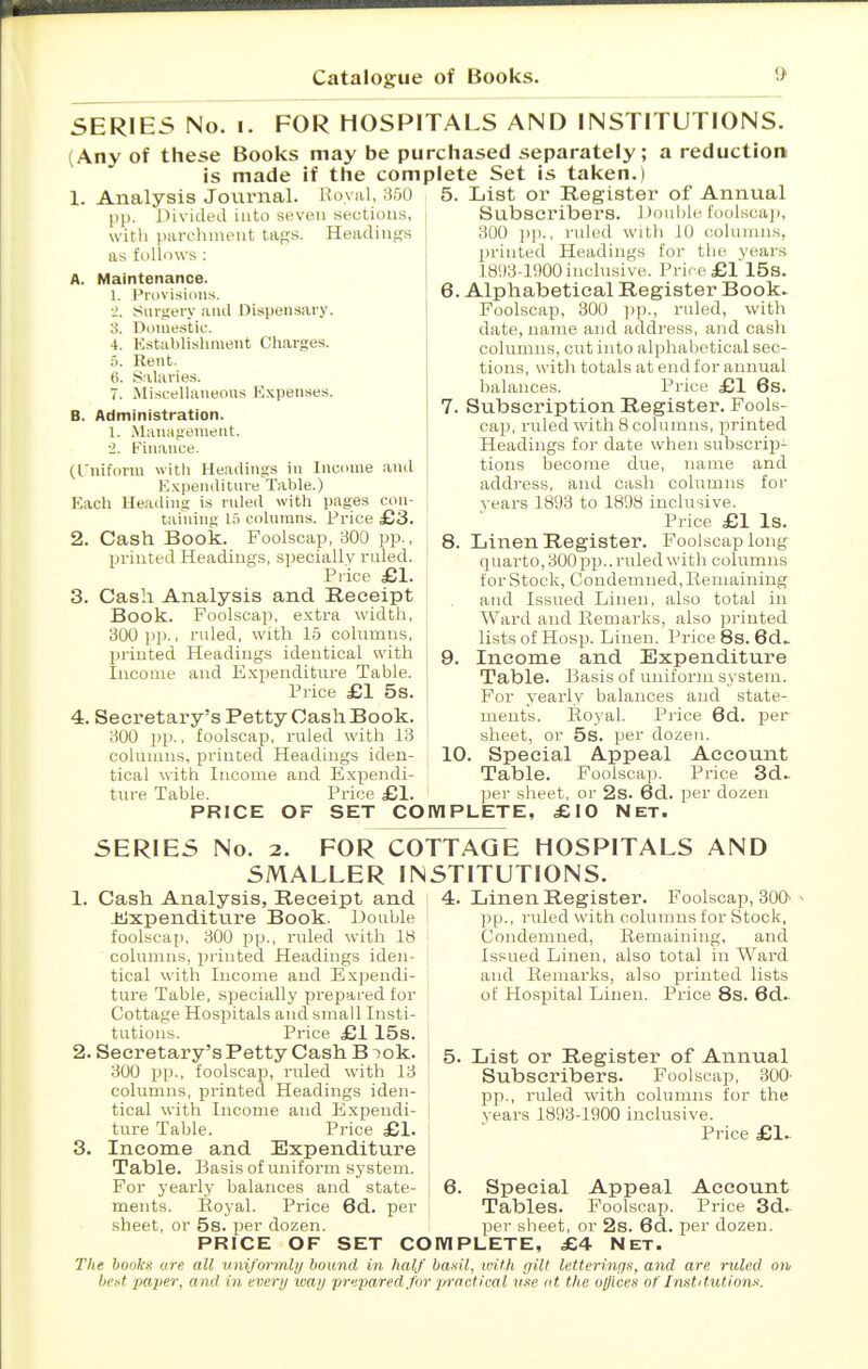 SERIES No. I. FOR HOSPITALS AND INSTITUTIONS. (Any of these Books may be purchased separately; a reduction is made if the complete Set is taken.) l^oyiil, 350 5. List or Register of Annual 1. Analysis Jovirnal. pp. llivuled into seven sections, witli parchment taps. Headings as follows : A. Maintenance. 1. Provisions. •I. SiMfiery and Dispensary. 3. Domestic. 4. Kstablishment Charges, .'i. Rent. ti. Salaries. 7. .Miscellaneous Expenses. B. Administration. 1. .Manafienieiit. i. Finance, (fuiform with Headings in Income and K.Kpenditure Table.) Kach Heading is rnled with pages con- taining 15 columns. Price £3. 2. Cash Book. Foolscap, 300 pp., printed Headin£<s, speciailv ruled. Pi'iee £1. 3. Cash Analysis and Receipt Book. Foolscap, extra width, 300 pp., ruled, with 15 columns, printed Headings identical with Income and E.Kpenditure Table. Pi-ice £1 5s. 4. Secretary's Petty Cash Book. 300 pp., foolscap, ruled with 13 columns, printed Headings iden- tical with Income and Expendi- ture Table. Price £1. Subscribers. Double foolsc;ap 300 pp., ruled with JO columns, printed Headings for the years 1893-11)00 inclusive. Price £1 15s. 6. Alphabetical Register Book. Foolscap, 300 ruled, with date, name and address, and cash columns, cut into alphabetical sec- tions, with totals at end for annual balances. Price £1 6s. 7. Subscription Register. Fools- cap, ruled with 8 columns, printed Headings for date when subscrip- tions become due, name and address, and cash columns for years 1893 to 1898 inclusive. Price £1 Is. 8. Linen Register. Foolscap long quarto, 300 pp.. ruled with columns for Stock, Condemned, Remaining and Issued Linen, also total in Ward and Remarks, also printed lists of Hosp. Linen. Price 8s. 6d> 9. Income and Expenditure Table. Basis of uniform system. For yearly balances and state- ments. Royal. Price 6d. per sheet, or 5s. per dozen. 10. Special Appeal Accovmt Table. Foolscap. Price 3d. l)er sheet, or 2s. 6d. per dozen PRICE OF SET COmPLETE, £10 Net. SERIES No. 2. FOR COTTAGE HOSPITALS AND SMALLER INSTITUTIONS. Cash Analysis, Receipt and Jiixpenditure Book. Double foolscap, 300 pp., ruled with 18 columns, pi'inted Headings iden- tical with Income and Exjjendi- ture Table, specially prepared for Cottage Hospitals and small Insti- tutions. Price £1 15s. . Secretary's Petty Cash B lok. 300 pp., foolscap, ruled with 13 columns, printed Headings iden- tical with Income and Expendi- ture Table. Price £1. , Income and Expenditure Table. Basis of uniform system. For yearly balances and state- ments. Royal. Price 6d. per sheet, or 5s. per dozen. 4. Linen Register. Foolscap, 300' pp., ruled with columns for Stock, Condemned, Remaining, and Issued Linen, also total in Ward and Remarks, also printed lists of Hospital Linen. Price 8s. 6d.- 5. List or Register of Annual Subscribers. Foolscap, 300- pp., ruled with columns for the years 1893-1900 inclusive. Price £1. Special Appeal Account Tables. Foolscap. Price 3d.. per sheet, or 2s. 6d. per dozen. PRICE OF SET COMPLETE, £4 Net. The bookx are all vniformlij bound in half basil, ivith gilt letterings, and are ruled on best paper, and in every loaij prepared,for ;practical use at the ojjices of Institutions.
