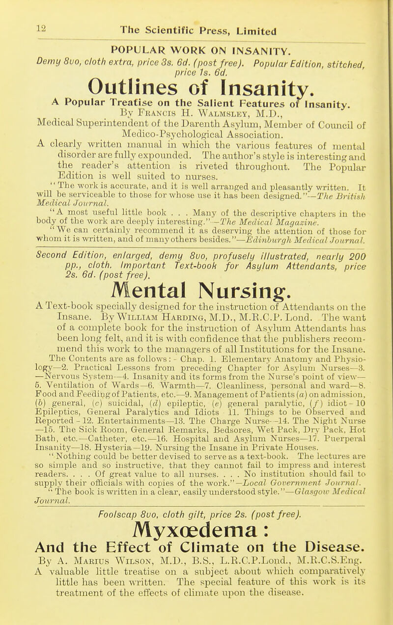 POPULAR WORK ON INSANITY. Demy 8vo, cloth extra, price 3s. 6d. (post free). Popular Edition, stitched, price Is. 6d. Outlines of Insanity. A Popular Treatise on the Salient Features of Insanity. Ey Francis H. Walmsley, M.D., Medical Superintendent of the Darenth Asylum, Member of Comicil of Medico-Psychological Association. A clearly written manual in which the various features of mental disorder are fully expounded. The author's style is interesting and the reader's attention is riveted throughout. The Popular Edition is well suited to nurses. The work is acciu-ate, and it is well arranged and jjleasautly written. It will be serviceable to those for whose use it has been designed. —TAe British Medical Journal. A most useful little book . . . Many of the descriptive chapters in the body of the work are deeply interesting. -T/ie Medical Magazine. We can certainly recommend it as deserving the attention of those for whom it is written, and of many others besides.—Edinburgh Medical ■Journal. Second Edition, enlarged, demy 8vo, profusely illustrated, nearly 200 pp., cloth. Important Text-book for Asylum Attendants, price 2s. 6d. (post free). Mental Nursing. A Text-book specially designed for the instruction of Attendants on the Insane. By William Harding, M.D., M.R.C.P. Lond. The want of a complete book for the instruction of Asylum Attendants has been long felt, and it is with confidence that the publishers recom- mend this work to the managers of all Institutions for the Insane. The Contents are as follows: - Chap. 1. Elementary Anatomy and Physio- logy—2. Practical Lessons from preceding Chapter for Asylum Xurses—3. —Nervous System—4. Insanity and its forms from the Nurse's point of view— 5. Ventilation of Wards—6. Warmth—7. Cleanliness, personal and ward—8. Food and Feeding of Patients, etc.—9. Management of Patients (a ) on admission, (&) general, (c) suicidal, (d) epileptic, (e) general parah'tic, (/) idiot-10 Epileptics, General Paralytics and Idiots 11. Things to be Obseiwed and Eeported - 12. Entertainments—13. The Charge Nurse- -14. The Night Nurse —15. The Sick Room, General Remarks, Bedsores, Wet Pack, Dry Pack, Hot Bath, etc.—Catheter, etc.—16. Hospital and Asylum Nurses—17. Pnerpei-al Insanity—18. Hysteria—19. Nursing the Insane in Private Houses.  Nothing could be better devised to serve as a text-book. The lectures are so simple and so instructive, that they cannot fail to impress and interest readers. ... Of great value to all nurses. . . . No institiition should fail to supply their officials with copies of the work. —Local Government Journal.  The book is written in a clear, easily understood style.—Glasgow Medical Journal. Foolscap 8uo, cloth gilt, price 2s. (post free). Myxoedema: And the Effect of Climate on the Disease. By A. Marius Wilson, M.D., B.S., L.R.C.P.Lond., M.R.C.S.Eng. A valuable little treatise on a subject about Mhich comparatively little has been written. The special feature of this work is its treatment of the effects of climate upon the disease.