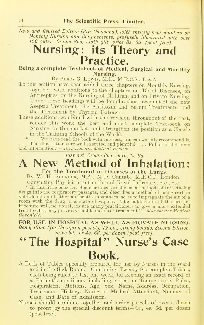 Neiv and Revised Edition (8th thousand), with entiiely new chapters on Monthly Nursing and Confinements, profusely illustrated with over 100 cuts. Crown 8uo, cloth gilt, price 3s. 6d. (post free). Nursing: its Theory and Practice. Being a complete Text=book of Medical, Surgical and Monthly Nursing. By Percy G. Lewis, M.D., M.E.C.S., L.S.A. To this edition have been added three chapters on Monthly Kursing, together with additions to the chapters on Blood Diseases, on Antiseptics, on the Nursing of Children, and on Private Nursing. Under these headings wjII be found a short account of the new Aseptic Treatment, the Antitoxin and Serum Treatments, and the Treatment by Thyroid Extracts. These additions, combined with the revision throughout of the text, render this work the best and most complete Text-book on Nursing in the market, and strengthen its position as a Classic in the Training Schools of the World. ... We h ave read the book with interest, and can wai'mly recommend it. . . . The illustrations are well executed and plentiful. . . . Full of useful hints and information.—Birmingham Medical Beview. Just out, Crown Svo, cloth, Is. 6d. A New Method of Inhalation: For the Treatment of Diseases of the Lungs. By W. H. Spekcer, M.A., M.D. Cantab., M.E.C.P. London, Consulting Physician to the Bristol Eoyal Infirmarj', etc., etc.  In this little book Dr. Spencer discusses the usual methods of introducing drugs into the respii-atory passages, and describes a method of using certain volatile oils and other antisejjtic substances, so as to impregnate the air of a room with the drug in a state of vapour. The publication of the present brochure will, no doubt, induce many practitioners to give a more extended trial to what may prove a valuable means of treatment.—Manchester Medical Chronicle. FOR USE IN HOSPITAL AS WELL AS PRIVATE NURSING. Demy 16mo (for the apron pocket), 72 pp., strong boards, Second Edition, price 6d., or 4s. 6d. per dozen (post free). ''The Hospital Nurse's Case Book. A Book of Tables specially prepared for use by Nm'ses in the Ward and in the Sick-Eoom. Containing Twenty-Six complete Tables, each being ruled to last one week, for keeping an exact record of a Patient's condition, including notes on Temperatm'e, Pulse, Eespiration, Motions, Age, Sex, Name, Address, Occupation, Treatment, History, Name of Medical Attendant, Number of Case, and Date of Admission. Nurses should combine together and order parcels of over a dozen to profit by the special discount terms—i.e., 4s. 6d. per dozen (post free).