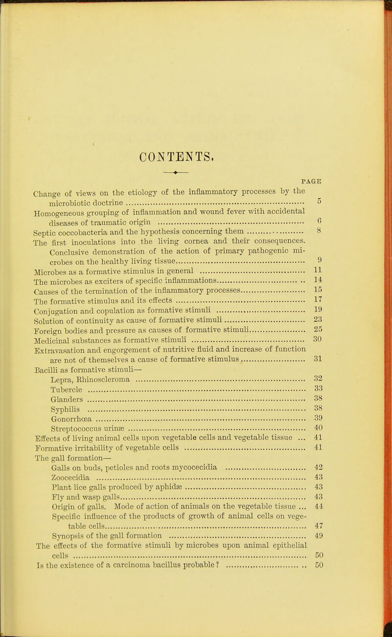 CO^^TENTS. —♦— PAGE Change of views on the etiology of the inflammatory processes by the microbiotic doctrine ^ Homogeneous grouping of inflammation and wound fever with accidental diseases of traumatic origin (> Septic coccobacteria and the hypothesis concerning them 8 The first inoculations into the living cornea and their consequences. Conclusive demonstration of the action of primary pathogenic mi- crobes on the healthy living tissue 9 Microbes as a formative stimulus in general 11 The microbes as exciters of specific inflammations 14 Causes of the termination of the inflammatory processes 15 The formative stimulus and its elfects 17 Conjugation and copulation as formative stimuli 19 Solution of continuity as cause of formative stimuli 23 Foreign bodies and pressure as causes of formative stimuli 25 Medicinal substances as formative stimuli 30 Extravasation and engorgement of nutritive fluid and increase of function are not of themselves a cause of formative stimulus 31 Bacilli as formative stimuli— Lepra, Ehinoscleroma 32 Tubercle 33 Glanders 38 Syphilis 38 Gonorrhoea 39 Streptococcus urinse 40 Effects of living animal cells upon vegetable cells and vegetable tissue ... 41 Formative irritability of vegetable cells 41 The gall formation— Galls on buds, petioles and roots mycocecidia 42 Zoocecidia 43 Plant lice galls produced by aphidse 43 Fly and wasp galls 43 Origin of galls. Mode of action of animals on the vegetable tissue ... 44 Specific influence of the products of growth of animal cells on vege- table cells 47 Synopsis of the gall formation 49 The efiEects of the formative stimuli by microbes upon animal epithelial cells 50 Is the existence of a carcinoma bacillus probable ? 50