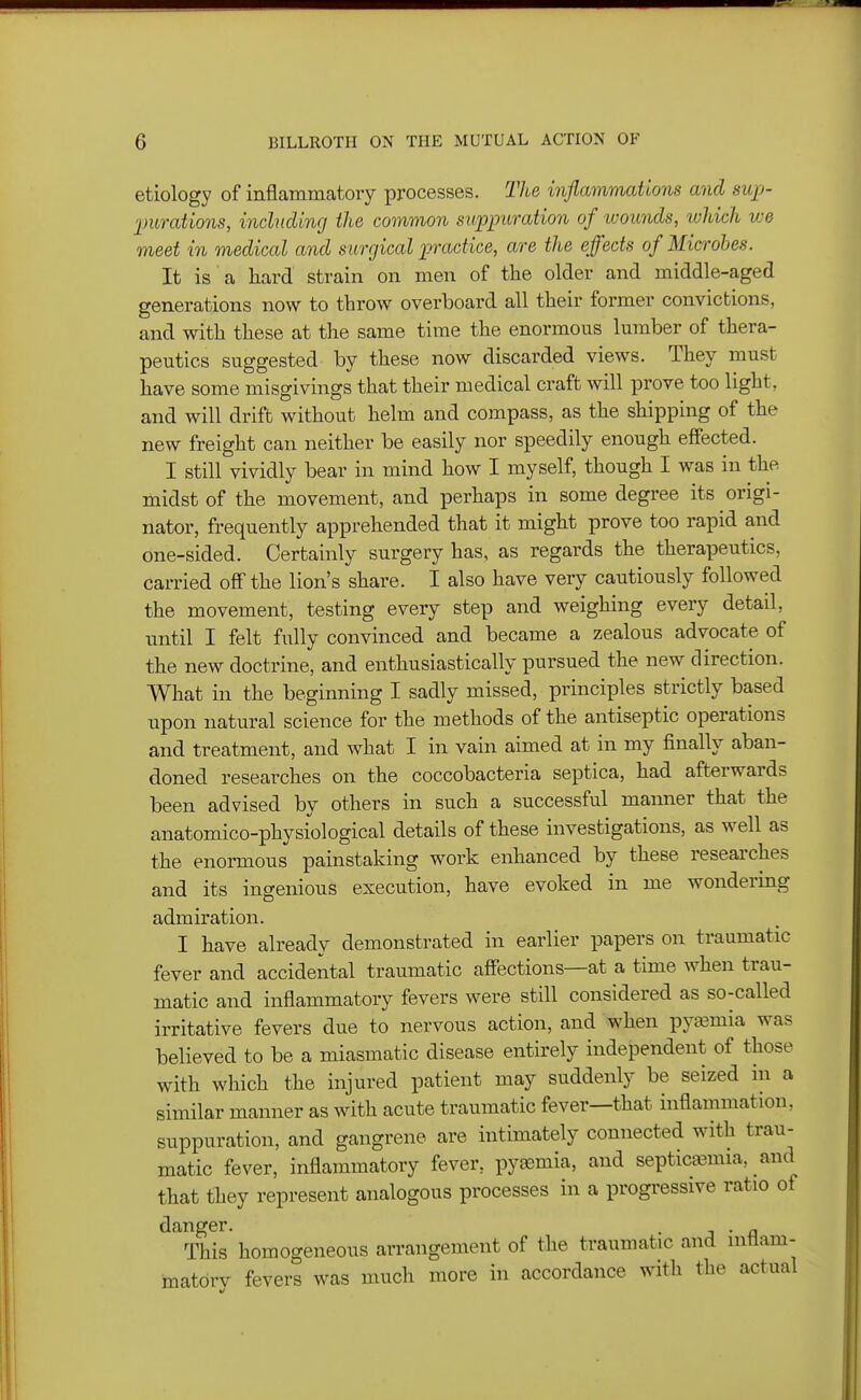 etiology of inflammatory processes. The inflammations and sup- imrations, inclucUng the common suppitration of tuounds, ivhich we meet in medical and surgical practice, are the effects of Microbes. It is a hard strain on men of the older and middle-aged generations now to throw overboard all their former convictions, and with these at the same time the enormous lumber of thera- peutics suggested by these now discarded views. They must have some misgivings that their medical craft will prove too light, and will drift without helm and compass, as the shipping of the new freight can neither be easily nor speedily enough effected. I still vividly bear in mind how I myself, though I was in the midst of the movement, and perhaps in some degree its origi- nator, frequently apprehended that it might prove too rapid and one-sided. Certainly surgery has, as regards the therapeutics, carried off the lion's share. I also have very cautiously followed the movement, testing every step and weighing every detail, until I felt fully convinced and became a zealous advocate of the new doctrine, and enthusiastically pursued the new direction. What in the beginning I sadly missed, principles strictly based upon natural science for the methods of the antiseptic operations and treatment, and what I in vain aimed at in my finally aban- doned researches on the coccobacteria septica, had afterwards been advised by others in such a successful manner that the anatomico-physiological details of these investigations, as well as the enormous painstaking work enhanced by these researches and its ingenious execution, have evoked in me wondering admiration. I have already demonstrated in earlier papers on traumatic fever and accidental traumatic affections—at a time when trau- matic and inflammatory fevers were still considered as so-called irritative fevers due to nervous action, and when pyaamia was believed to be a miasmatic disease entirely independent of those with which the injured patient may suddenly be seized in a similar manner as with acute traumatic fever—that inflammation, suppuration, and gangrene are intimately connected with trau- matic fever, inflammatory fever, pyasmia, and septicemia, and that they represent analogous processes in a progressive ratio of danger. - j • a This homogeneous arrangement of the traumatic and intlam- matdrv fevers was much more in accordance with the actual