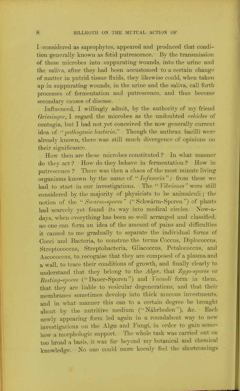 I ■ considered as saprophytes, appeared and produced that condi- tion generally known as fetid putrescence. By the transmission of these microbes into suppurating wounds, into the urine and the saliva, after they had been accustomed to a certain change of matter in putrid tissue fluids, they likewise could, when taken up in suppurating wounds, in the urine and the saliva, call forth processes of fermentation and putrescence, and thus become secondary causes of disease. Influenced, I willingly admit, by the authority of my friend Ch'iesinger, I regard the microbes as the undoubted vehicles of contagia, but I had not yet conceived the now generally current idea of ixutliogenic bacteria.^' Though the anthrax bacilli were already known, there was still much divergence of opinions on their significance. How then are these microbes constituted ? In what manner do they act ? How do they behave in fermentation ? How in putrescence ? There was then a chaos of the most minute living organisms known by the name of ^'Infusoria; from these we had to start in our investigations. The Vibriones were still considered by the majority of physicists to be animalculi; the notion of the Sivarm-spores ( Schwarm-Sporen) of plants had scarcely yet found its way into medical circles. Now-a- days, when everything has been so well arranged and classified, no one can form an idea of the amount of pains and difiiculties it caused to me gradually to separate the individual forms of Cocci and Bacteria, to construe the terms Coccus, Diplococcus, Streptococcus, Streptobacteria, Gliacoccus, Petalococcus, and Ascococcus, to recognise that they are composed of a plasma and a wall, to trace their conditions of growth, and finally clearly to understand that they belong to the Alcjce, that Zygospores or Besting-sjjores ( Dauer-Sporen) and Vaciioli form in them, that they are liable to vesicular degenerations, and that their membranes sometimes develop into thick mucous investments, and in what manner this can to a certain degree be brought about by the nutritive medium Nfihrboden&c. Each newly appearing form led again in a roundabout way to new investigations on the Algae and Fungi, in order to gain some- how a morphologic support. The whole task was carried out on too broad a basis, it was far beyond my botanical and chemical knowledge. No one could more keenly feel the shortcomings J