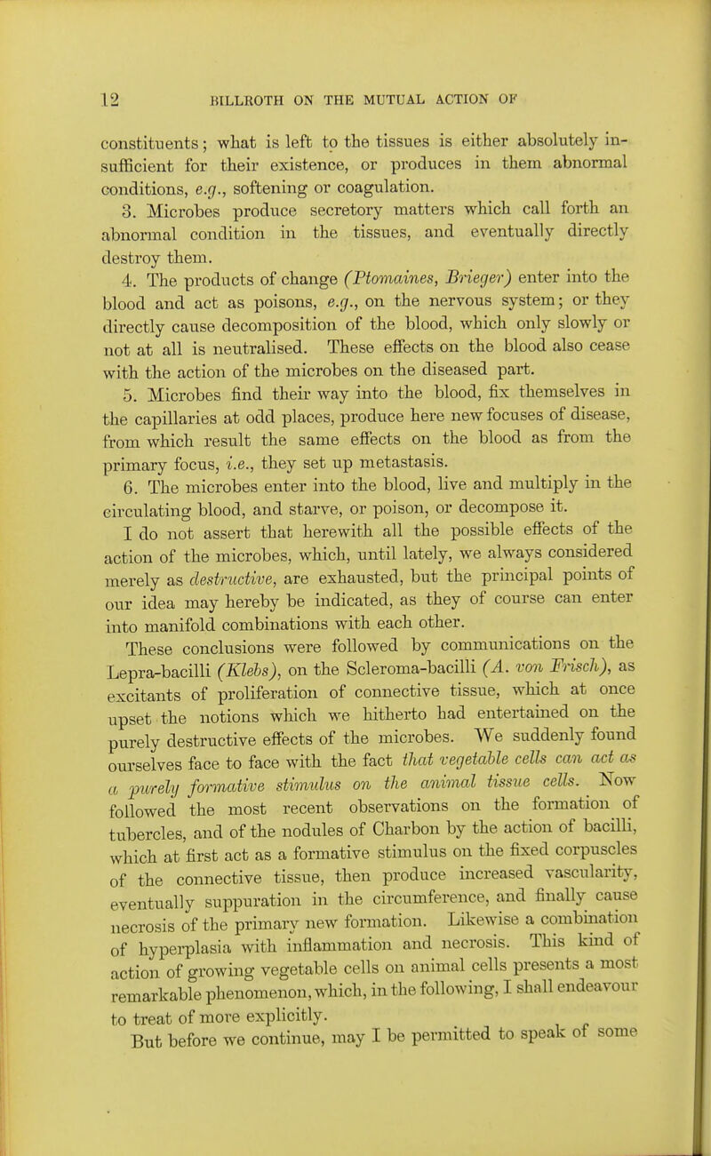 constituents; what is left to the tissues is either absolutely in- sufficient for their existence, or produces in them abnormal conditions, e.g., softening or coagulation, 3. Microbes produce secretory matters which call forth an abnormal condition in the tissues, and eventually directly destroy them. 4. The products of change (Ptomaines, Brieger) enter into the blood and act as poisons, e.g., on the nervous system; or they directly cause decomposition of the blood, which only slowly or not at all is neutralised. These effects on the blood also cease with the action of the microbes on the diseased part. 5. Microbes find their way into the blood, fix themselves in the capillaries at odd places, produce here new focuses of disease, from which result the same effects on the blood as from the primary focus, i.e., they set up metastasis. 6. The microbes enter into the blood, live and multiply in the circulating blood, and starve, or poison, or decompose it. I do not assert that herewith all the possible eSects of the action of the microbes, which, until lately, we always considered merely as destructive, are exhausted, but the principal points of our idea may hereby be indicated, as they of course can enter into manifold combinations with each other. These conclusions were followed by communications on the Lepra-bacilli (Klehs), on the Scleroma-bacilli (A. von Frisch), as excitants of proliferation of connective tissue, which at once upset the notions which we hitherto had entertained on the purely destructive effects of the microbes. We suddenly found om-selves face to face with the fact that vegetable cells can act as a purely formative stimulus on the animal tissue cells. Now followed the most recent observations on the formation of tubercles, and of the nodules of Charbon by the action of bacilli, which at first act as a formative stimulus on the fixed corpuscles of the connective tissue, then produce increased vascularity, eventually suppuration in the circumference, and finally cause necrosis of the primary new formation. Likewise a combination of hyperplasia with inflammation and necrosis. This kind of action of growing vegetable cells on animal cells presents a most remarkable phenomenon, which, in the following, I shall endeavour to treat of more explicitly. But before we continue, may I be permitted to speak of some