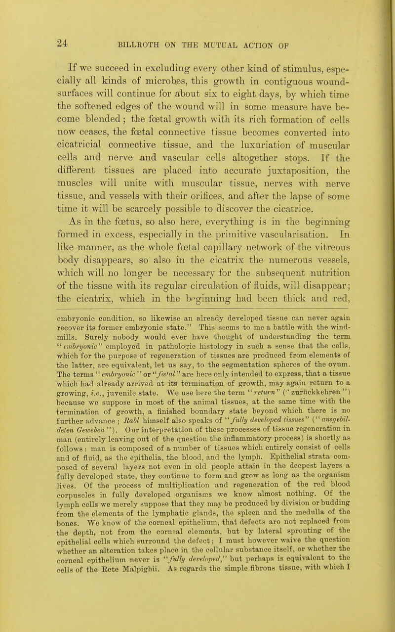 If we succeed in excluding every other kind of stimulus, espe- cially all kinds of microbes, this growth in contiguous wound- surfaces will continue for about six to eight days, by which time the softened edges of the wound will in some measure have be- come blended; the foetal growth with its rich formation of cells now ceases, the foetal connective tissue becomes converted into cicatricial connective tissue, and the luxuriation of muscular cells and nerve and vascular cells altogether stops. If the different tissues are placed into accurate juxtaposition, the muscles will unite with muscular tissue, nerves with nerve tissue, and vessels with their orifices, and after the lapse of some time it will be scarcely possible to discover the cicatrice. As in the foetus, so also here, everything is in the beginning formed in excess, especially in the primitive vascularisation. In like manner, as the whole foetal capillary network of the vitreous body disappears, so also in the cicatrix the numerous vessels, which will no longer be necessary for the subsequent nutrition of the tissue with its regular circulation of fluids, will disappear; the cicatrix, which in the beginning had been thick and red, embryonic condition, so likewise an already developed tissue can never again recover its former embryonic state. This seems to me a battle with, the wind- mills. Surely nobody would ever have thought of understanding the term  (mbryonic employed in patholos-ic histology in such a sense that the cells, which for the purpose of regeneration of tissues are produced from elements of the latter, are equivalent, let us say, to the segmentation spheres of the ovum. The terms  embryonic or ■faHal are here only intended to express, that a tissue which had already arrived at its termination of growth, may again return to a growing, i.e., juvenile state. We use here the term  return (•' zuriickkehren ) because we suppose in most of the animal tissues, at the same time with the termination of growth, a finished boundary state beyond which there is no further advance ; JiaM himself also speaks of developed Hssues { aufffebil- deten Geweben ). Our interpretation of these processes of tissue regeneration in man (entirely leaving out of the question the inflammatory process) is shortly as follows : man is composed of a number of tissues which entirely consist of cells and of fluid, as the epithelia, the blood, and the lymph. Epithelial strata com- posed of several layers not even in old people attain in the deepest layers a fnlly developed state, they continue to form and grow as long as the organism lives. Of the process of multiplication and regeneration of the red blood corpuscles in fully developed organisms we know almost nothing. Of the lymph cells we merely suppose that they may be produced by division or budding from the elements of the lymphatic glands, the spleen and the medulla of the bones. We know of the corneal epithelium, that defects arc not replaced from the depth, not from the corneal elements, bat by lateral sprouting of the epithelial cells which surround the defect; I must however waive the question whether an alteration takes place in the cellular substance itself, or whether the corneal epithelium never is developed, but perhaps is equivalent to the cells of the Eete Malpighii. As regards the simple fibrous tissue, with which I
