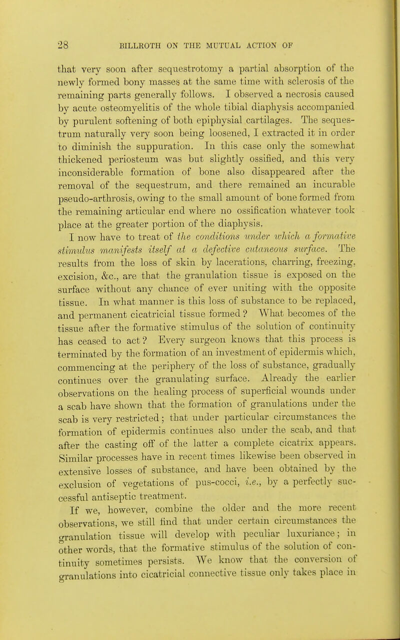 that very soon after seqiiestrotomy a partial absorption of the newly formed bony masses at the same time with sclerosis of the remaining parts generally follows. I observed a neci'osis caused by acute osteomyelitis of the whole tibial diaphysis accompanied by purulent softening of both epiphysial cartilages. The seques- trum naturally very soon being loosened, I extracted it in order to diminish the suppuration. In this case only the somewhat thickened periosteum was but slightly ossified, and this very inconsiderable formation of bone also disappeared after the removal of the sequestrum, and there remained an incurable pseudo-arthrosis, owing to the small amount of bone formed from the remaining articular end where no ossification whatever took place at the greater portion of the diaphysis. I now have to treat of the conditions under which a formative stimulus manifests itself at a defective cutaneous surface. The results from the loss of skin by lacerations, charring, freezing, excision, &c., are that the granulation tissue is exposed on the surface without any chance of ever uniting with the opposite tissue. In what manner is this loss of substance to be replaced, and permanent cicatricial tissue formed ? What becomes of the tissue after the formative stimulus of the solution of continuity has ceased to act? Every surgeon knows that this process is terminated by the formation of an investment of epidermis which, commencing at the periphery of the loss of substance, gradually continues over the granulating surface. Already the earlier observations on the healing process of superficial wounds under a scab have shown that the formation of granulations under the scab is very restricted; that under particular circumstances the formation of epidermis continues also under the scab, and that after the casting off of the latter a complete cicatrix appears. Similar processes have in recent times likewise been observed in extensive losses of substance, and have been obtained by the exclusion of vegetations of pus-cocci, i.e., by a perfectly suc- cessful antiseptic treatment. If we, however, combine the older and the more recent observations, we still find that under certain circumstances the granulation tissue will develop with peculiar luxuriance; in other words, that the formative stimulus of the solution of con- tinuity sometimes persists. We know that the conversion of granulations into cicatricial connective tissue only takes place in