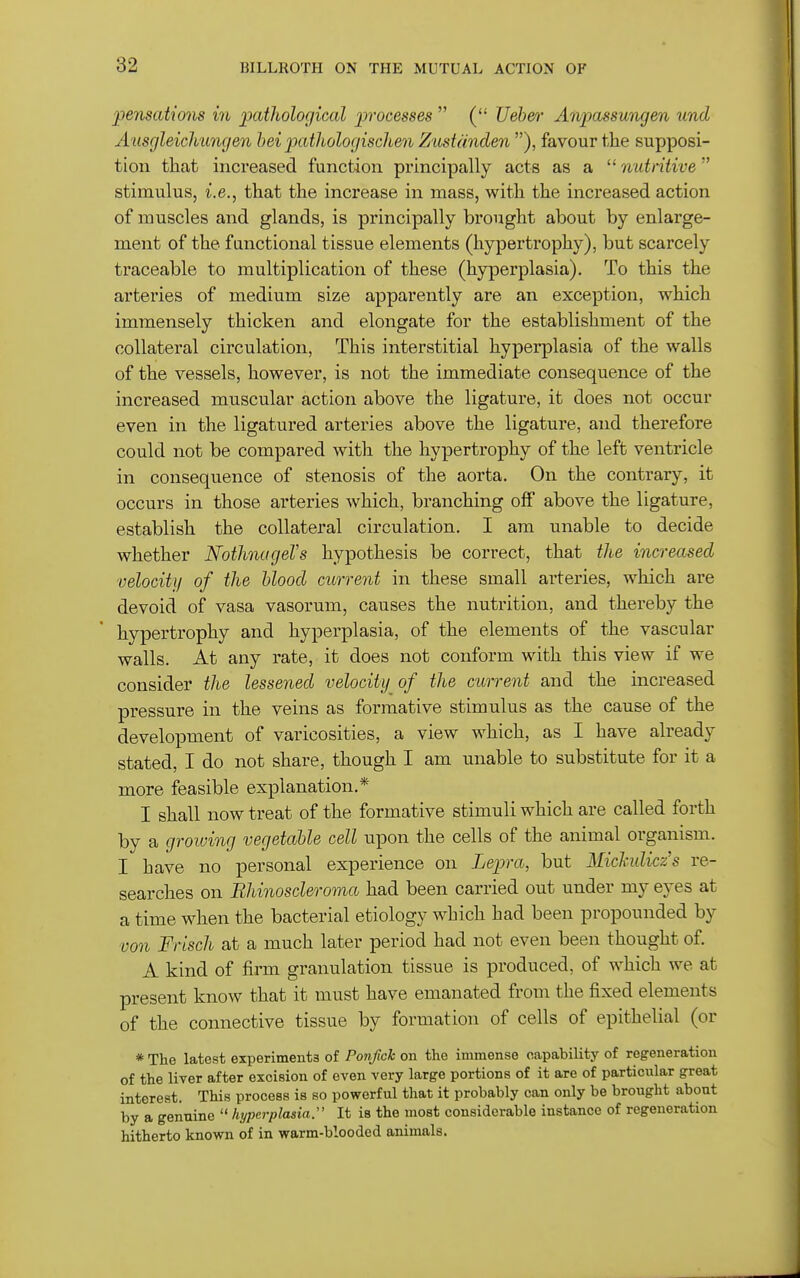 pensations in ijatliological processes  ( Veber Anpassungen und Ausgleicliungen hei jMthologischen Ztistanden ), favour the supposi- tion that increased function principally acts as a  nutritive stimulus, i.e., that the increase in mass, with the increased action of muscles and glands, is principally brought about by enlarge- ment of the functional tissue elements (hypertrophy), but scarcely traceable to multiplication of these (hyperplasia). To this the arteries of medium size apparently are an exception, which immensely thicken and elongate for the establishment of the collateral circulation, This interstitial hyperplasia of the walls of the vessels, however, is not the immediate consequence of the increased muscular action above the ligature, it does not occur even in the ligatured arteries above the ligature, and therefore could not be compared with the hypertrophy of the left ventricle in consequence of stenosis of the aorta. On the contrary, it occurs in those arteries which, branching off above the ligature, establish the collateral circulation. I am unable to decide whether Nothnagel's hypothesis be correct, that tlie increased velocity of the blood current in these small arteries, which ai*e devoid of vasa vasorum, causes the nutrition, and thereby the hypertrophy and hyperplasia, of the elements of the vascular walls. At any rate, it does not conform with this view if we consider the lessened velocity of the current and the increased pressure in the veins as formative stimulus as the cause of the development of varicosities, a view which, as I have already stated, I do not share, though I am unable to substitute for it a more feasible explanation.* I shall now treat of the formative stimuli which are called forth by a groiving vegetable cell upon the cells of the animal organism. I have no personal experience on Lepra, but Michdiczs re- searches on Bhinoscleroma had been carried out under my eyes at a time when the bacterial etiology which had been propounded by von Frisch at a much later period had not even been thought of. A kind of firm granulation tissue is produced, of which we at present know that it must have emanated from the fixed elements of the connective tissue by formation of cells of epithelial (or * The latest experiments of Ponfick on the immense capability of regeneration of the liver after excision of even very large portions of it are of particular great interest. This process is so powerful that it probably can only be brought about by a genuine  hyperplasia:' It is the most considerable instance of regeneration hitherto known of in warm-blooded animals.