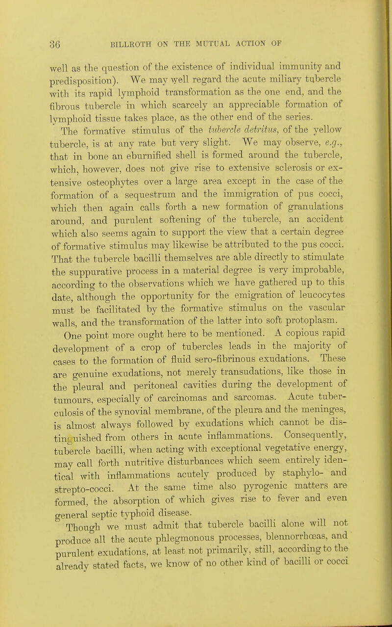 well as the question of the existence of individual immunity and predisposition). We may well regard the acute miliary tubercle with its rapid lymphoid transformation as the one end, and the fibrous tubercle in which scarcely an appreciable formation of lymphoid tissue takes place, as the other end of the series. The formative stimulus of the tulercle detritus, of the yellow tubercle, is at any rate but very slight. We may observe, e.g., that in bone an eburnified shell is formed around the tubercle, which, however, does not give rise to extensive sclerosis or ex- tensive osteophytes over a large area except in the case of the formation of a sequestrum and the immigration of pus cocci, which then again calls forth a new formation of granulations around, and purulent softening of the tubercle, an accident which also seems again to support the view that a certain degree of formative stimulus may likewise be attributed to the pus cocci. That the tubercle bacilli themselves are able directly to stimulate the suppurative process in a material degree is very improbable, according to the observations which we have gathered up to this date, although the opportunity for the emigration of leucocytes must be facilitated by the formative stimulus on the vascular walls, and the transformation of the latter into soft protoplasm. One point more ought here to be mentioned. A copious rapid development of a crop of tubercles leads in the majority of cases to the formation of fluid sero-fibrinous exudations. These are genuine exudations, not merely transudations, like those in the pleural and peritoneal cavities during the development of tumours, especially of carcinomas and sarcomas. Acute tuber- culosis of the synovial membrane, of the pleura and the meninges, is almost always followed by exudations which cannot be dis- tinLuished from others in acute inflammations. Consequently, tubercle bacilli, when acting with exceptional vegetative energy, may call forth nutritive disturbances which seem entirely iden- tical with inflammations acutely produced by staphylo- and strepto-cocci. At the same time also pja-ogenic matters are formed, the absorption of which gives rise to fever and even general septic typhoid disease. Though we must admit that tubercle bacilli alone will not produce all the acute phlegmonous processes, blennorrhceas, and purulent exudations, at least not primarily, still, according to the already stated facts, we know of no other kind of bacilli or cocci