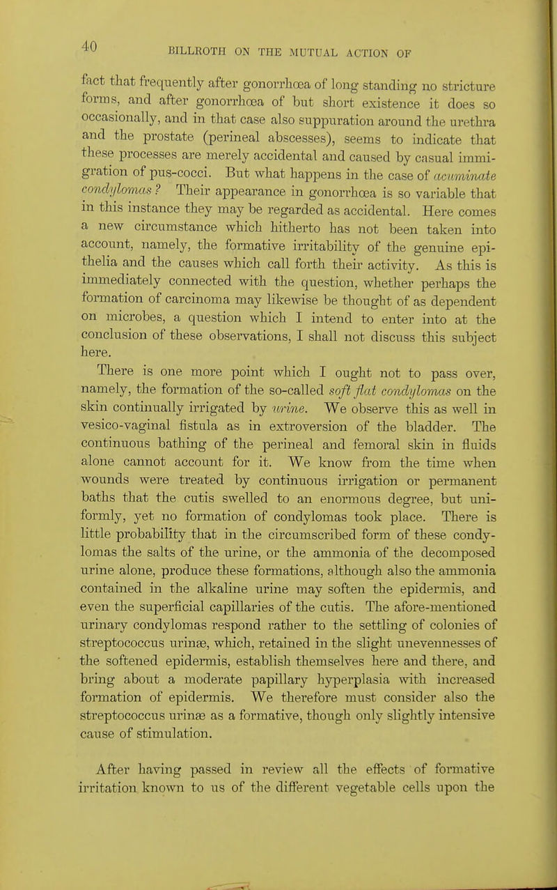 BILLROTH ON THE MUTUAL ACTION OF f^ict that frequently after gonorrhoea of long standing no stricture forms, and after gonorrha3a of but short existence it does so occasionally, and in that case also suppuration around the urethi-a and the prostate (perineal abscesses), seems to indicate that these processes are merely accidental and caused by casual immi- gration of pus-cocci. But what happens in the case of acuminate condylomas ? Their appearance in gonorrhoea is so variable that m this instance they may be regarded as accidental. Here comes a new circumstance which hitherto has not been taken into account, namely, the formative irritability of the genuine epi- thelia and the causes which call forth their activity. As this is immediately connected with the question, whether perhaps the formation of carcinoma may likewise be thought of as dependent on microbes, a question which I intend to enter into at the conclusion of these observations, I shall not discuss this subject here. There is one more point which I ought not to pass over, namely, the formation of the so-called soft fiat condylomas on the skin continually irrigated by urine. We observe this as well in vesico-vaginal fistula as in extroversion of the bladder. The continuous bathing of the perineal and femoral skin in fluids alone cannot account for it. We know from the time when wounds were treated by continuous irrigation or permanent baths that the cutis swelled to an enormous degree, but uni- formly, yet no formation of condylomas took place. There is little probability that in the circumscribed form of these condy- lomas the salts of the urine, or the ammonia of the decomposed urine alone, produce these formations, although also the ammonia contained in the alkaline urine may soften the epidermis, and even the superficial capillaries of the cutis. The afore-mentioned urinary condylomas respond rather to the settling of colonies of streptococcus urinee, which, retained in the slight unevennesses of the softened epidermis, establish themselves here and there, and bring about a moderate papillary hyperplasia with increased formation of epidermis. We therefore must consider also the streptococcus uringe as a formative, though only slightly intensive cause of stimulation. After having passed in review all the effects of formative irritation known to us of the different vegetable cells upon the