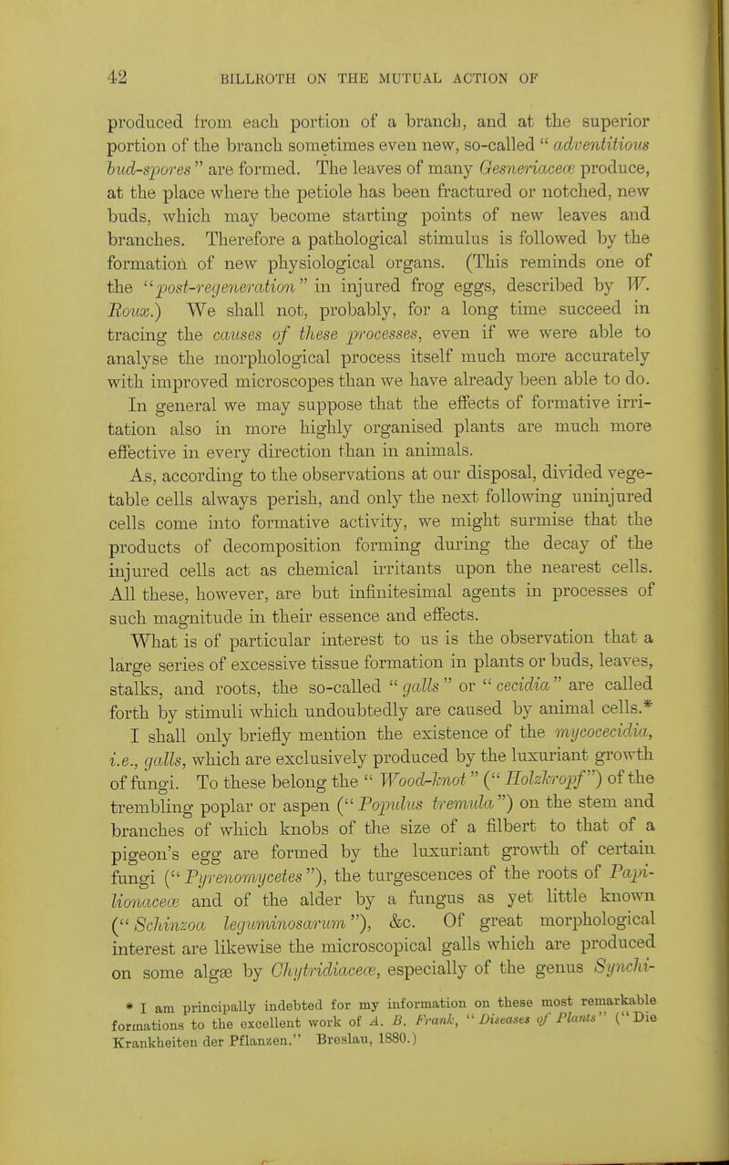 produced from each portion of a brancb, and at the superior portion of the branch sometimes even new, so-called  adventitious hud-spores  are formed. The leaves of many Gesneriacece produce, at the place where the petiole has been fractured or notched, new buds, which may become starting points of new leaves and branches. Therefore a pathological stimulus is followed by the formation of new physiological organs. (This reminds one of the post-regeneration  in injured frog eggs, described by W. Roux.) We shall not, probably, for a long time succeed in tracing the causes of these 'processes, even if we were able to analyse the morphological process itself much more accurately with improved microscopes than we have already been able to do. In general we may suppose that the effects of formative irri- tation also in more highly organised plants are much more effective in every direction than in animals. As, according to the observations at our disposal, divided vege- table cells always perish, and only the next following uninjured cells come into formative activity, we might surmise that the products of decomposition forming during the decay of the injured cells act as chemical irritants upon the nearest cells. All these, however, are but infinitesimal agents in processes of such magnitude in their essence and effects. What is of particular interest to us is the observation that a large series of excessive tissue formation in plants or buds, leaves, stalks, and roots, the so-called galls ov cecidia are called forth by stimuli which undoubtedly are caused by animal cells.* I shall only briefly mention the existence of the mijcocecidia, i.e., galls, which are exclusively produced by the luxuriant growth of fungi. To these belong the  Woodr-hiot  ( Hohh-opf) of the trembling poplar or aspen Popidus tvemula) on the stem and branches of which knobs of the size of a filbert to that of a pigeon's egg are formed by the luxuriant growth of certain fungi ( Fyrenomycetes ), the turgescences of the roots of Fapi- lionacece and of the alder by a fungus as yet little known C'Schinzoa leguminosariim), &c. Of great morphological interest are likewise the microscopical galls which are produced on some algte by Ght/tridiacece, especially of the genus Synchi- * I am principally indebted for my information on these most remarkable formations to the excellent work of A. B. Frank, Diseasi^s of Plants (Die Krankheiten der Pflanzen. Breslau, 1880.)