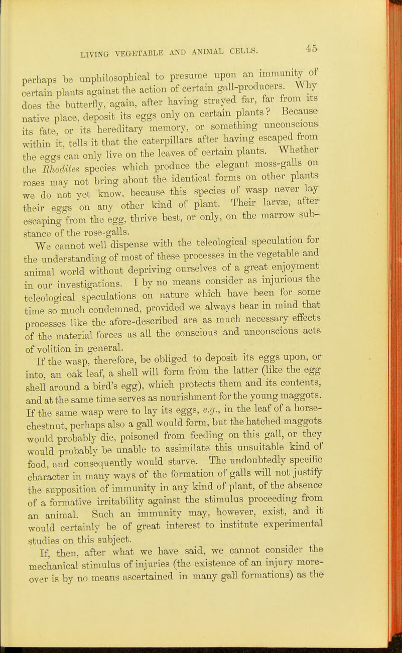 perhaps be unphilosopliical to presume upon an immunity of certain plants against the action of certain gall-producers. Why does the butterfly, again, after having strayed far, far from its native place, deposit its eggs only on certain plants? Because its fate, or its hereditary memory, or somethmg unconscious, within it, tells it that the caterpillars after having escaped from the eggs can only live on the leaves of certain plants. Whether the Bhodites species which produce the elegant moss-galls on roses may not bring about the identical forms on other plants we do not yet know, because this species of wasp never lay their eggs on anv other kind of plant. Their larv^, after' escaping from the egg, thrive best, or only, on the marrow sub- stance of the rose-galls. . We cannot well dispense with the teleological speculation tor the understanding of most of these processes in the vegetable and animal world without depriving ourselves of a great enjoyment in our investigations. I by no means consider as injurious the teleological speculations on nature which have been for some- time so much condemned, provided we always bear m mmd that processes like the afore-described are as much necessary effects of the material forces as all the conscious and unconscious acts of volition in general. If the wasp, therefore, be obliged to deposit its eggs upon, or into, an oak leaf, a shell will form from the latter (like the egg shell around a bird's egg), which protects them and its contents, and at the same time serves as nourishment for the young maggots. If the same wasp were to lay its eggs, e.g., in the leaf of a horse- chestnut, perhaps also a gall would form, but the hatched maggots would probably die, poisoned from feeding on this gall, or they would probably be unable to assimilate this unsuitable kind of food, and consequently would starve. The undoubtedly specific char'acter in many ways of the formation of galls will not justify the supposition of immunity in any kind of plant, of the absence of a formative irritability against the stimulus proceeding from an animal. Such an immunity may, however, exist, and it would certainly be of great interest to institute experimental studies on this subject. If, then, after what we have said, we cannot consider the mechanical stimulus of injuries (the existence of an injury more- over is by no means ascertained in many gall formations) as the