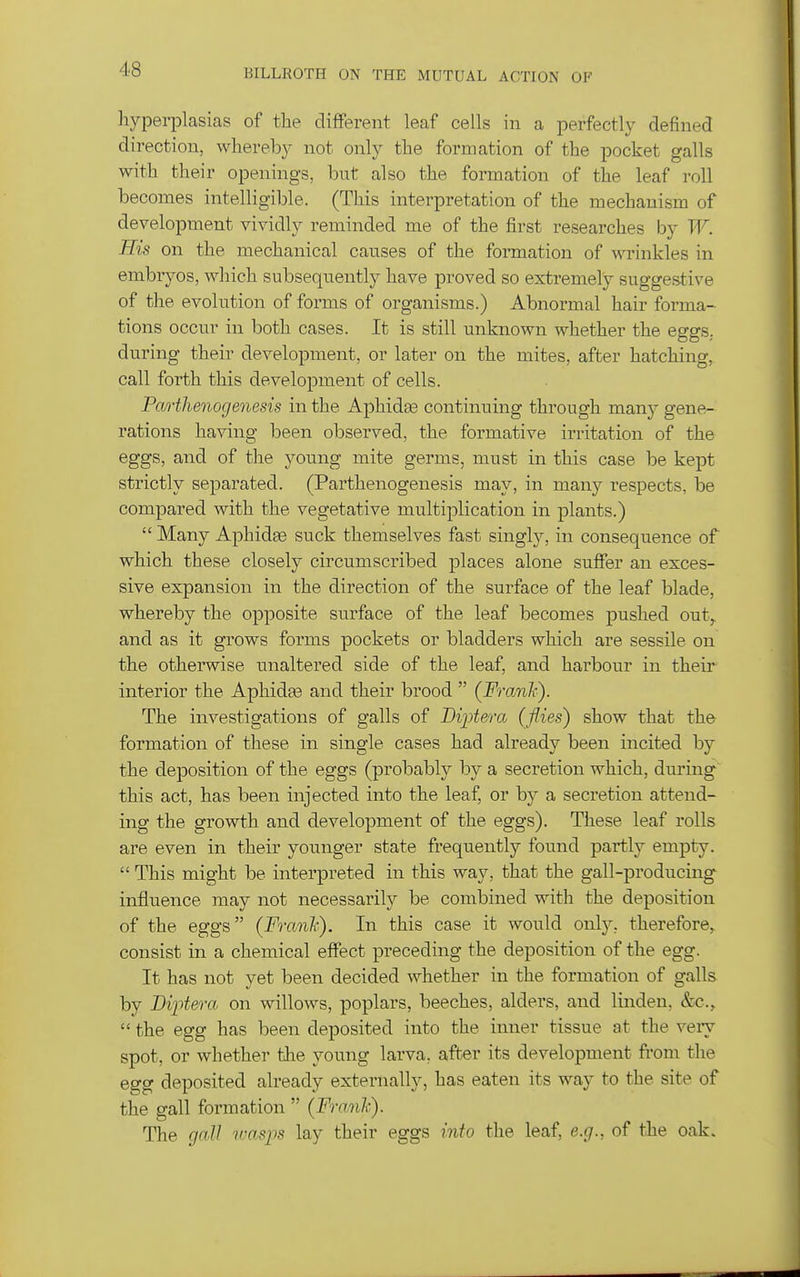 hyperplasias of the different leaf cells in a perfectly defined direction, whereby not only the formation of the pocket galls with their openings, but also the formation of the leaf roll becomes intelligible. (This interpretation of the mechanism of development vividly reminded me of the first researches by W. His on the mechanical causes of the formation of wrinkles in embryos, which subseqnently have proved so extremely suggestive of the evolution of forms of organisms.) Abnormal hair forma- tions occur in both cases. It is still unknown whether the eggs, during their development, or later on the mites, after hatching, call forth this development of cells. Parthenogenesis in the Aphidte continuing through many gene- rations having been observed, the formative irritation of the eggs, and of the young mite germs, must in this case be kept strictly separated. (Parthenogenesis may, in many respects, be compared with the vegetative multijDlication in plants.)  Many Aphidee suck themselves fast singly, in consequence of which these closely circumscribed places alone suffer an exces- sive expansion in the direction of the surface of the leaf blade, whereby the opposite surface of the leaf becomes pushed out^ and as it grows forms pockets or bladders which are sessile on the otherwise unaltered side of the leaf, and harbour in their interior the Aphidte and their brood  (FranJf). The investigations of galls of Biptera (flies) show that the formation of these in single cases had already been incited by the deposition of the eggs (probably by a secretion which, during this act, has been injected into the leaf, or by a secretion attend- ing the growth and development of the eggs). These leaf rolls are even in their younger state frequently found partly empty.  This might be interpreted in this way, that the gall-producing influence may not necessarily be combined with the deposition of the eggs (Franl'). In this case it would only, therefore, consist in a chemical effect preceding the deposition of the egg. It has not yet been decided whether in the formation of galls by Bipteo-a on willows, poplars, beeches, alders, and linden, &c.,  the egg has been deposited into the inner tissue at the very spot, or whether the young larva, after its development from the egg deposited already externally, has eaten its way to the site of the gall formation  (Franlc). The gall rvasps lay their eggs into the leaf, e.g., of the oak.