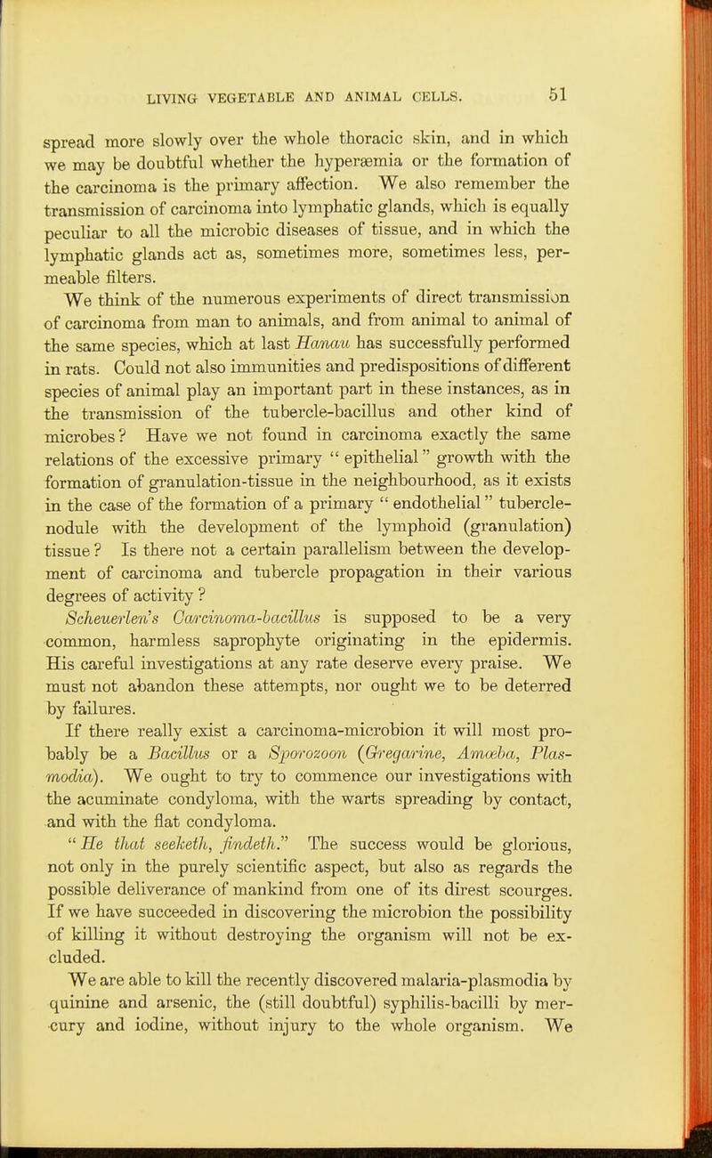 61 spread more slowly over the whole thoracic skin, and in which we may be doubtful whether the hypereemia or the formation of the carcinoma is the primary affection. We also remember the transmission of carcinoma into lymphatic glands, which is equally peculiar to all the microbic diseases of tissue, and in which the lymphatic glands act as, sometimes more, sometimes less, per- meable filters. We think of the numerous experiments of direct transmission of carcinoma from man to animals, and from animal to animal of the same species, which at last Hancm has successfully performed in rats. Could not also immunities and predispositions of different species of animal play an important part in these instances, as in the transmission of the tubercle-bacillus and other kind of microbes? Have we not found in carcinoma exactly the same relations of the excessive primary  epithelial growth with the formation of granulation-tissue in the neighbourhood, as it exists in the case of the formation of a primary  endothelial tubercle- nodule with the development of the lymphoid (granulation) tissue ? Is there not a certain parallelism between the develop- ment of carcinoma and tubercle propagation in their various degrees of activity ? Scheuerlens Gmxinoma-hacillus is supposed to be a very ■comLmon, harmless saprophyte originating in the epidermis. His careful investigations at any rate deserve every praise. We must not abandon these attempts, nor ought we to be deterred by failures. If there really exist a carcinoma-microbion it will most pro- bably be a Bacillus or a Spcxrozoon (Gh^egarine, Amoeba, Plas- modia). We ought to try to commence our investigations with the acuminate condyloma, with the warts spreading by contact, and with the flat condyloma.  He that seeketh, findeth. The success would be glorious, not only in the purely scientific aspect, but also as regards the possible deliverance of mankind from one of its direst scourges. If we have succeeded in discovering the microbion the possibility of killing it without destroying the organism will not be ex- cluded. We are able to kill the recently discovered malaria-plasmodia by quinine and arsenic, the (still doubtful) syphilis-bacilli by mer- cury and iodine, without injury to the whole organism. We