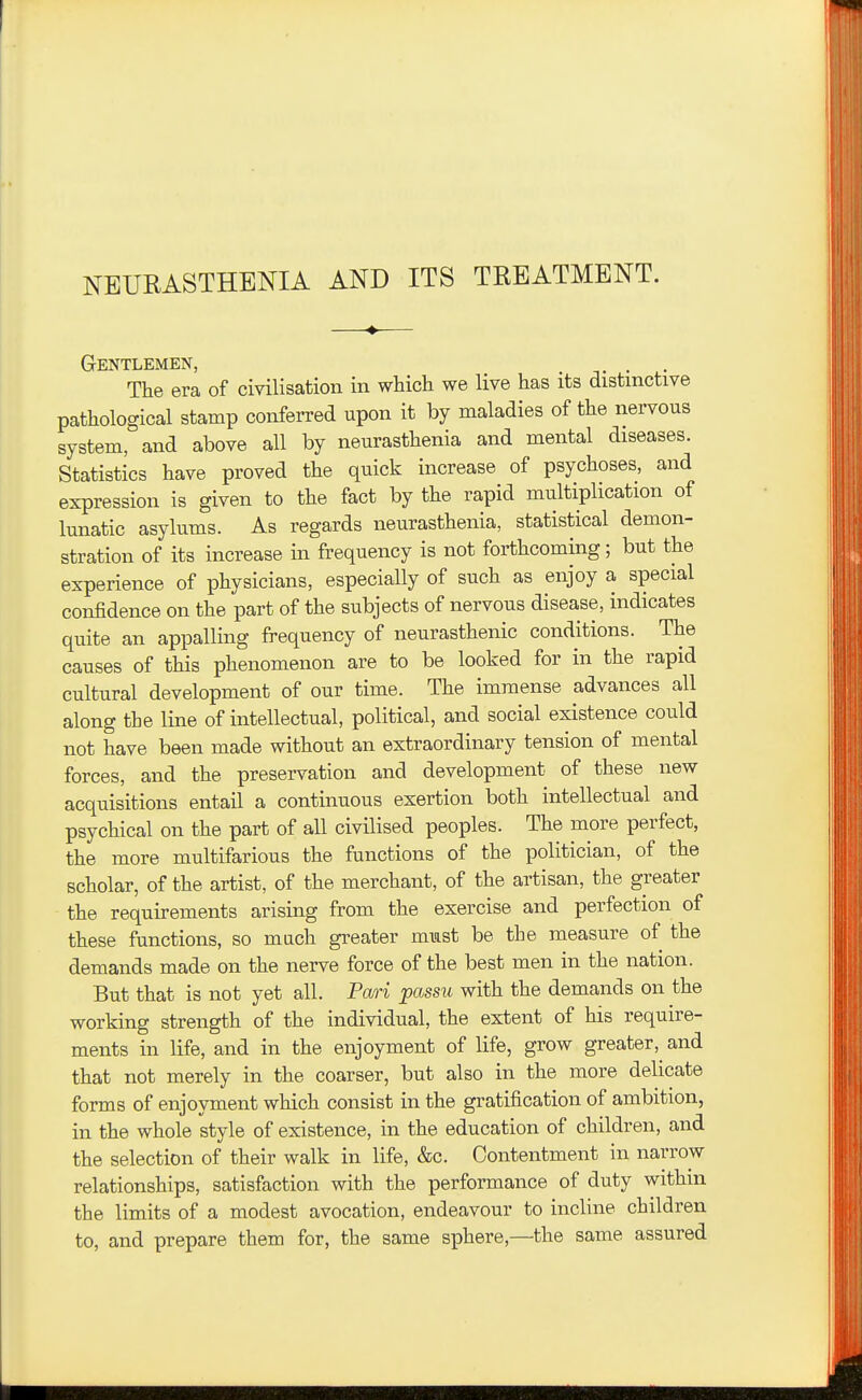 NEURASTHENIA AND ITS TREATMENT. Gentlemen, , . The era of civilisation in which we live has its distinctive pathological stamp conferred upon it by maladies of the nervous system, and above all by neurasthenia and mental diseases. Statistics have proved the quick increase of psychoses, and expression is given to the fact by the rapid multiplication of lunatic asylums. As regards neurasthenia, statistical demon- stration of its increase in frequency is not forthcoming; but the experience of physicians, especially of such as enjoy a special confidence on the part of the subjects of nervous disease, indicates quite an appalling frequency of neurasthenic conditions. The causes of this phenomenon are to be looked for in the rapid cultural development of our time. The immense advances all along the line of intellectual, political, and social existence could not have been made without an extraordinary tension of mental forces, and the preservation and development of these new acquisitions entail a continuous exertion both intellectual and psychical on the part of all civilised peoples. The more perfect, the more multifarious the functions of the politician, of the scholar, of the artist, of the merchant, of the artisan, the greater the requirements arising from the exercise and perfection of these functions, so much greater must be the measure of the demands made on the nerve force of the best men in the nation. But that is not yet all. Pmi passu with the demands on the working strength of the individual, the extent of his require- ments in life, and in the enjoyment of life, grow greater, and that not merely in the coarser, but also in the more delicate forms of enjoyment which consist in the gratification of ambition, in the whole style of existence, in the education of children, and the selection of their walk in life, &c. Contentment in narrow relationships, satisfaction with the performance of duty within the limits of a modest avocation, endeavour to incline children to, and prepare them for, the same sphere,—the same assured