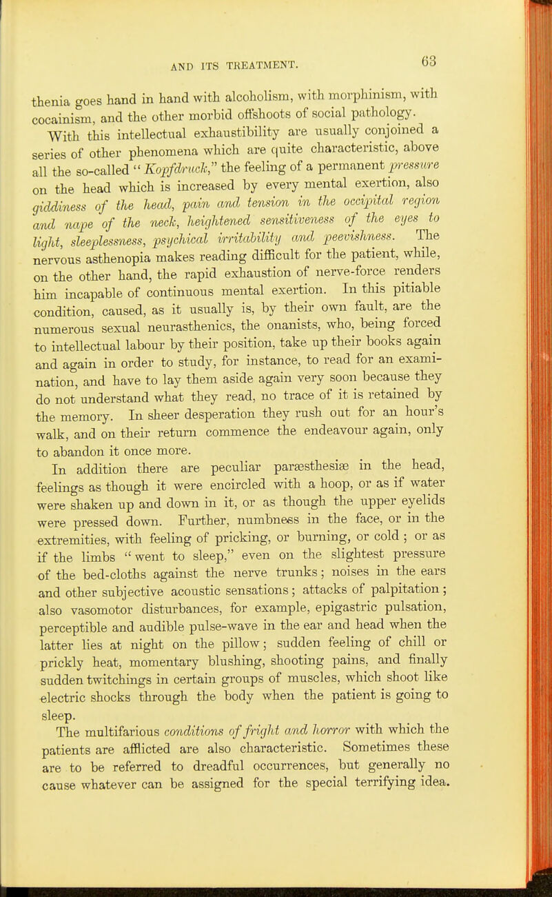 thenia goes hand in hand with alcoholism, with morphinism, with cocainism, and the other morbid offshoots of social pathology. With this intellectual exhaustibility are usually conjoined a series of other phenomena which are cjuite characteristic, above all the so-called  Kopfdruch, the feeling of a permanent pressure on the head which is increased by every mental exertion, also giddiness of the head, pain and tension in the occipital region and nape of the nech, heightened sensitiveness of the eyes to light, sleeplessness, psychical irritability and peevishness. The nervous asthenopia makes reading difficult for the patient, while, on the other hand, the rapid exhaustion of nerve-force renders him incapable of continuous mental exertion. In this pitiable condition, caused, as it usually is, by their own fault, are the numerous sexual neurasthenics, the onanists, who, being forced to intellectual labour by their position, take up their books again and again in order to study, for instance, to read for an exami- nation, and have to lay them aside again very soon because they do not understand what they read, no trace of it is retained by the memory. In sheer desperation they rush out for an hour's walk, and on their return commence the endeavour again, only to abandon it once more. In addition there are peculiar pargesthesise in the head, feelings as though it were encircled with a hoop, or as if water were shaken up and down in it, or as though the upper eyelids were pressed down. Further, numbness in the face, or in the extremities, with feeling of pricking, or burning, or cold ; or as if the limbs  went to sleep, even on the slightest pressure of the bed-cloths against the nerve trunks; noises in the ears and other subjective acoustic sensations; attacks of palpitation; also vasomotor disturbances, for example, epigastric pulsation, perceptible and audible pulse-wave in the ear and head when the latter lies at night on the pillow; sudden feeling of chill or prickly heat, momentary blushing, shooting pains, and finally sudden twitchings in certain groups of muscles, which shoot like electric shocks through the body when the patient is going to sleep. The multifarious conditions of fright and horror with which the patients are afflicted are also characteristic. Sometimes these are to be referred to dreadful occurrences, but generally no cause whatever can be assigned for the special terrifying idea.