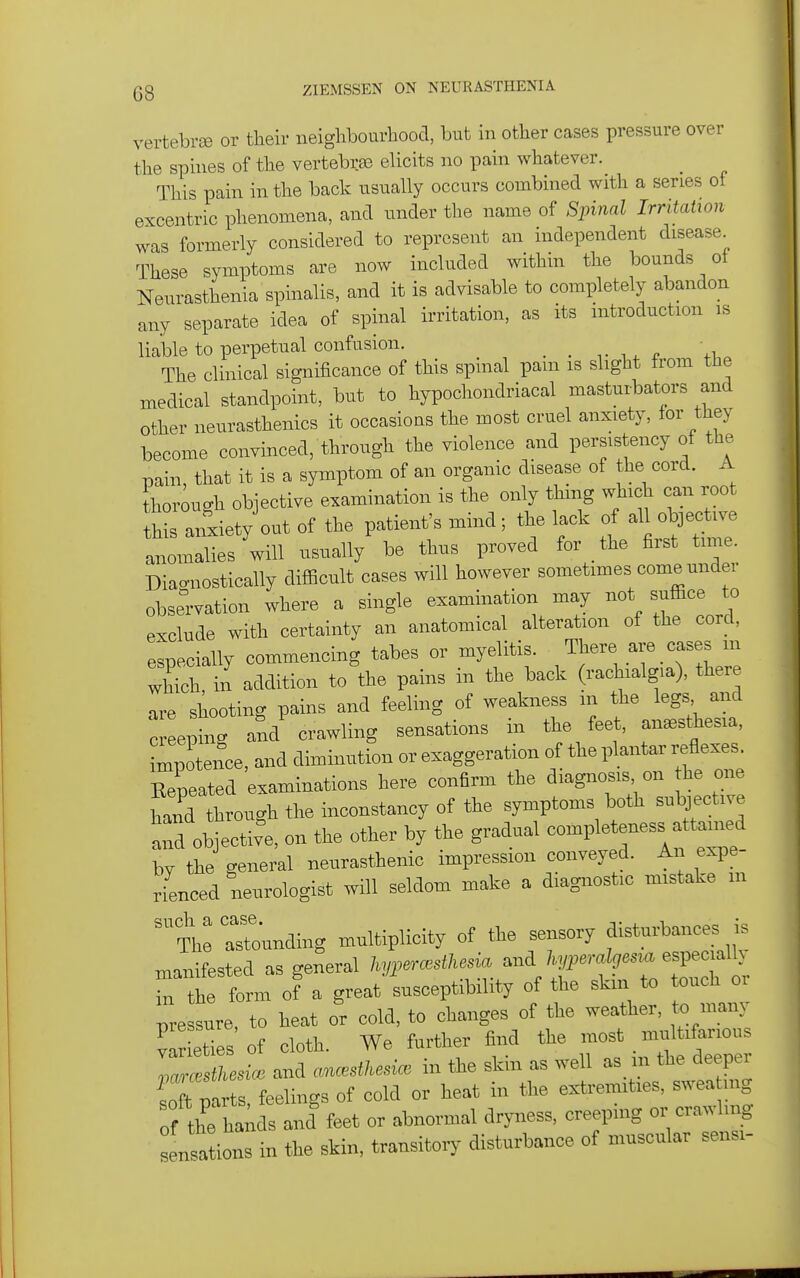 vertebrse or their neighbourhood, but in other cases pressure over the spines of the vertebrae elicits no pain whatever. This pain in the back usually occurs combined with a series of excentric phenomena, and under the name of Spinal Irritation was formerly considered to represent an independent disease These symptoms are now included within the bounds ot Neurasthenia spinalis, and it is advisable to completely abandon any separate idea of spinal irritation, as its introduction is liable to perpetual confusion. _ _ ^i.^ +i. The clinical significance of this spinal pam is slight from the medical standpoint, but to hypochondriacal mastuibators and other neurasthenics it occasioas the most cruel anxiety, for they become convinced, through the violence and persistency of the pain, that it is a symptom of an organic disease of the cord. A thorough objective examination is the only thing which can root thL anxiety out of the patient's mind; the lack of al oVctive anomalies will usually be thus proved for the first time. Diacnostically difficult cases will however sometimes come under observation where a single examination may not suffice to exclude with certainty an anatomical alteration of the cord, especially commencing tabes or myelitis. There are cases m Xh, il addition to the pains in the back (rachialgia), there are shooting pains and feeling of weakness m the legs and c eS -d'crawling sensations in the feet, anesthesia, impotence, and diminution or exaggeration of the plantar reflexes. Zeated examinations here confirm the diagnosiyn he one hand through the inconstancy of the symptoms both subjective and objective, on the other by the gradual completeness attan^d by the general neurasthenic impression cmveyed. An expe- rienced neurologist will seldom make a diagnostic mistake m th: rjunding multiplicity of the sensory ance. is manifested as general hypercestkesia ^-^^'^'^rZ'^^^^ in the form of a great susceptibility of the skm to touch or pressure, to heat or cold, to changes of the weather, to many vir eties of cloth. We further find the most multifarious Z^esice and ancestkesi. in the skin as well as m the deeper S parts, feelings of cold or heat in the extremities, swea ng of the ha uls and feet or abnormal dryness, creeping or crawling irations in the skin, transitory disturbance of muscular sensi-