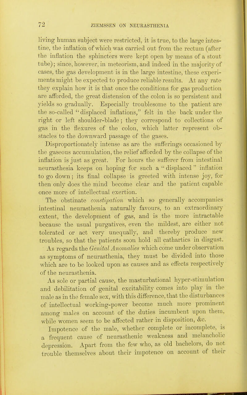 living human subject were restricted, it is true, to the large intes- tine, the inflation of which was carried out from the rectum (after the inflation the sphincters were kept open by means of a stout tube); since, however, in meteorism, and indeed in the majority of cases, the gas development is in the large intestine, these experi- ments might be expected to produce reliable results. At any rate they explain how it is that once the conditions for gas production are afforded, the great distension of the colon is so persistent and yields so gradually. Especially troublesome to the patient are the so-called  displaced inflations, felt in the back under the right or left shoulder-blade; they correspond to collections of gas in the flexures of the colon, which latter represent ob- stacles to the downward passage of the gases. Disproportionately intense as are the sufferings occasioned by the gaseous accumulation, the relief afforded by the collapse of the inflation is just as great. For hours the sufferer from intestinal neurasthesia keeps on hoping for such a  displaced  inflation to go down; its final collapse is greeted with intense joy, for then only does the mind become clear and the patient capable once more of intellectual exertion. The obstinate consti]jation which so generally accompanies intestinal neurasthenia naturally favours, to an extraordinary extent, the development of gas, and is the more intractable because the usual purgatives, even the mildest, are either not tolerated or act very unequally, and thereby produce new troubles, so that the patients soon hold all cathartics in disgust. As regards the Genital Anomalies which come under observation as symptoms of neurasthenia, they must be divided into those which are to be looked upon as causes and as effects respectively of the neurasthenia. As sole or partial cause, the masturbational hyper-stimulation and debilitation of genital excitability comes into play in the male as in the female sex, with this difference, that the disturbances of intellectual working-power become much more prominent among males on account of the duties incumbent upon them, while women seem to be affected rather in disposition, &c. Impotence of the male, whether complete or incomplete, is a frequent cause of neurasthenic weakness and melancholic depression. Apart from the few who, as old bachelors, do not trouble themselves about their impotence on account of their