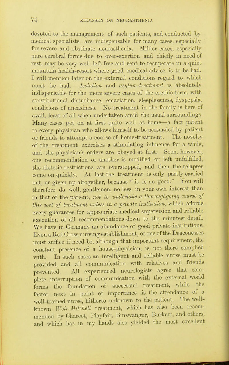 devoted to the management of sucli patients, and conducted by medical specialists, are indispensable for many cases, especially for severe and obstinate n-eurastlienia. Milder cases, especially pure cerebral forms due to over-exertion and chiefly in need of rest, may be very well left free and sent to recuperate in a quiet mountain health-resort where good medical advice is to be had. I will mention later on the external conditions regard to which must be had. Isolation and asylum-treatment is absolutely indispensable for the more severe cases of the erethic form, with constitutional disturbance, emaciation, sleeplessness, dyspepsia, conditions of uneasiness. No treatment in the family is here of avail, least of all when undertaken amid the usual surroundings. Many cases get on at first quite well at home—a fact patent to every physician who allows himself to be persuaded by patient or friends to attempt a course of home-treatment. The novelty of the treatment exercises a stimulating influence for a while, and the physician's orders are obeyed at first. Soon, however, one recommendation or another is modified or left unfulfilled, the dietetic restrictions are overstepped, and then the relapses come on quickly. At last the treatment is only partly carried out, or given up altogether, because it is no good. You will therefore do well, gentlemen, no less in your own interest than in that of the patient, not to undertahe a thoroughgoing course of this sort of treatment unless in a private institution, which aSords every guarantee for appropriate medical supervision and reliable execution of all recommendations down to the minutest detail. We have in Germany an abundance of good private institutions. Even a Eed Cross nursing establishment, or one of the Deaconesses must suffice if need be, although that important requirement, the constant presence of a house-physician, is not there complied with. In such cases an intelligent and reliable nurse must be provided, and all communication with relatives and friends prevented. All experienced neurologists agree that com- plete interruption of communication with the external world forms the foundation of successful treatment, while the factor next in point of importance is the attendance of a well-trained nurse, hitherto unknown to the patient. The well- known Weir-Mitchell treatment, which has also been recom- mended by Charcot, Playfair, Binswanger, Burkart, and others, and which has in my hands also yielded the most excellent
