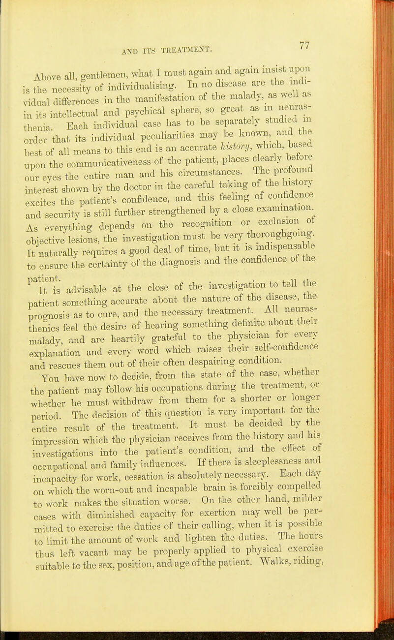 Above all, gentlemen, what I must again and again insist upon is the necessity of individualising. In no disease are the md.- vidual differences in the manifestation of the malady,_as well as in its intellectual and psychical sphere, so great as m neuras- thenia Each individual case has to be separately studied m order that its individual peculiarities may be knowii, and the best of all means to this end is an accurate Instory, winch, based x,pon the communicativeness of the patient, places clearly before oir eves the entire man and his circumstances. The profound inter;st shown by the doctor in the careful takmg of the histo^^^ excites the patient's confidence, and this feeling of confidence and security is still further strengthened by a close examination^ As everything depends on the recognition or exclusion ot objective lesions, the investigation must be very thoroughgoing. It naturally requires a good deal of time, but it is indispensable to ensure the certainty of the diagnosis and the confidence of the ^it ts advisable at the close of the investigation to tell the patient something accurate about the nature of the disease, the prognosis as to cure, and the necessary treatment. All neuras- thenics feel the desire of hearing something definite about their malady, and are heartily grateful to the physician for every explanation and every word which raises their self-confidence and rescues them out of their often despairmg condition. You have now to decide, from the state of the case, whether the patient may follow his occupations during the treatment, or whether he must withdraw from them for a shorter or longer period The decision of this question is very important for the entire result of the treatment. It must be decided by the impression which the physician receives from the history and his investigations into the patient's condition, and the effect ot occupational and family influences. If there is sleeplessness and incapacity for work, cessation is absolutely necessary. Each day on which the worn-out and incapable brain is forcibly compelled to work makes the situation worse. On the other hand, milder cases with diminished capacity for exertion may well be per- mitted to exercise the duties of their calling, when it is possible to limit the amount of work and lighten the duties. The hours thus left vacant may be properly applied to physical exercise suitable to the sex, position, and age of the patient. Walks, ridmg,