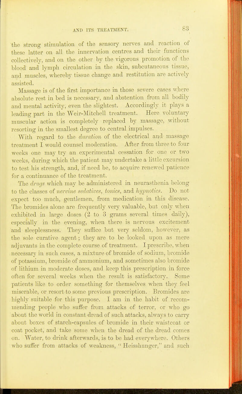 the strong stimulation of the sensory nerves and reaction of these latter on all the innervation centres and their functions collectively, and on the other by the vigorous promotion of the blood and^ lymph circulation in the skin, subcutaneous tissue, and muscles, whereby tissue change and restitution are actively assisted. Massage is of the first importance in those severe cases where absolute rest in bed is necessary, and abstention from all bodily and mental activity, even the slightest. Accordingly it plays a leading part in the Weir-Mitchell treatment. Here voluntary muscular action is completely replaced by massage, without resorting in the smallest degree to central impulses. With regard to the duration of the electrical and massage treatment I would counsel moderation. After from three to four weeks one may try an experimental cessation for one or two weeks, during which the patient may undertake a little excursion to test his strength, and, if need be, to acquire renewed patience for a continuance of the treatment. The drugs which may be administered in neurasthenia belong to the classes of nervine sedatives, tonics, and hypnotics. Do not expect too much, gentlemen, from medication in this disease. The bromides alone are frequently very valuable, bat only when exhibited in large doses (2 to 3 grams several times daily), especially in the evening, when there is nervous excitement and sleeplessness. They suffice but very seldom, however, as the sole curative agent; they are to be looked upon as mere adjuvants in the complete course of treatment. I prescribe, when necessary in such cases, a mixture of bromide of sodium, bromide of potassium, bromide of ammonium, and sometimes also bromide of lithium in moderate doses, and keep this prescription in force often for several weeks when the result is satisfactory. Some patients like to order something for themselves when they feel miserable, or resort to some previous prescription. Bromides are highly suitable for this purpose. I am in the habit of recom- mending people who suffer from attacks of terror, or who go about the world in constant dread of such attacks, always to carry about boxes of starch-capsules of bromide in their waistcoat or coat pocket, and take some when the dread of the dread comes on. Water, to drink afterwards, is to be had everywhere. Others who suffer from attacks of weakness,  Heisshunger, and such