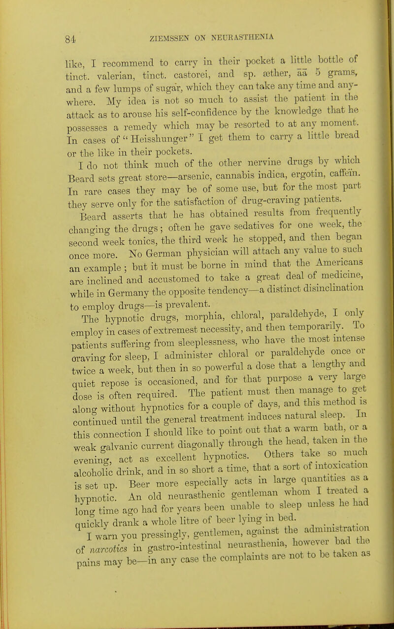 like, I recommend to cany in tlieir pocket a little bottle of tinc't. valerian, tinct. castorei, and sp. ffitlier, aa 5 grams, and a few lumps of sugar, whicli they can take any time and any- where. My idea is not so much to assist the patient in the attack as to arouse his self-confidence by the knowledge that he possesses a remedy which may be resorted to at any moment. In cases of  Heissliunger i get them to carry a little bread or the like in their pockets. I do not think much of the other nervine drugs by which Beard sets great store—arsenic, cannabis indica, ergotin, cafifein. In rare cases they may be of some use, but for the most part they serve only for the satisfaction of drug-craving patients. Beard asserts that he has obtained results from frequently changing the drugs; often he gave sedatives for one week, the second week tonics, the third week he stopped, and then began once more. No German physician will attach any value to such an example ; but it must be borne in mind that the Americans are inclined and accustomed to take a great deal of medicme, while in Germany the opposite tendency-a distinct dismclination to employ drugs—is prevalent. , ^ ^ -, t i The hypnotic drugs, morphia, chloral, paraldehyde, I only employ in cases of extremest necessity, and then temporarily. To patients suffering from sleeplessness, who have the most intense craving for sleep, I administer chloral or paraldehyde once or twice a week, but then in so powerful a dose that a lengthy and quiet repose is occasioned, and for that purpose a very large dose is often required. The patient must then manage to get along without hypnotics for a couple of days, and this method is continued until the general treatment induces natural sleep. In this connection I should like to point out that a warm bath, or a weak galvanic current diagonally through the head, taken m the evening, act as excellent hypnotics. Others take so much alcohof; drink, and in so short a time, that a sort of intoxication is set up. Beer more especially acts in large quantities as a hypnotic. An old neurasthenic gentleman whom I treated a lo^g time ago had for years been unable to sleep unless he had auickly drank a whole litre of beer lying m bed. ^ i warn you pressingly, gentlemen, against the administration of Leo J. ii'gastro-intestinal neurasthenia, ^^o--^^^^^^^^^^^^^ pains may be-in any case the complaints are not to be taken as
